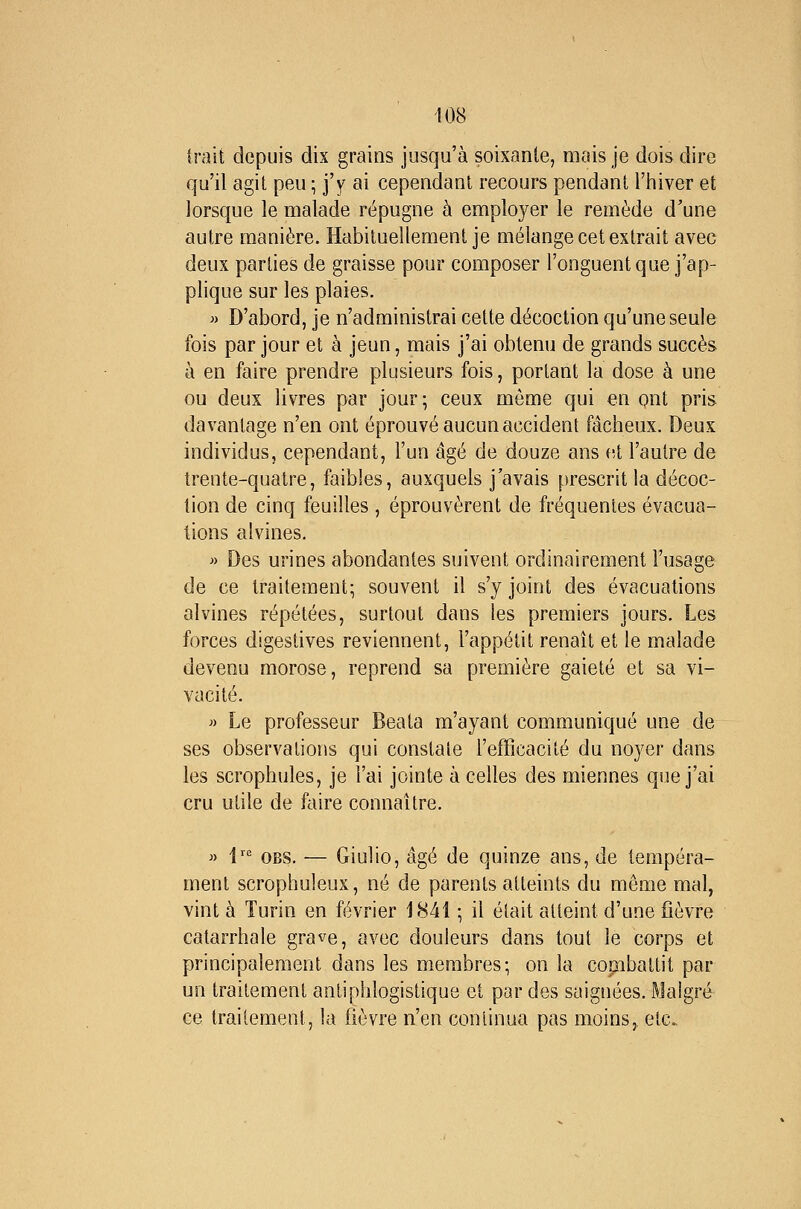 irait depuis dix grains jusqu'à soixante, mais je dois dire qu'il agit peu ; j'y ai cependant recours pendant l'iniver et lorsque le malade répugne à employer le remède d'une autre manière. Habituellement je mélange cet extrait avec deux parties de graisse pour composer l'onguent que j'ap- plique sur les plaies. » D'abord, je n'administrai celte décoction qu'une seule fois par jour et à jeun, mais j'ai obtenu de grands succès à en faire prendre plusieurs fois, portant la dose à une ou deux livres par jour; ceux même qui en ont pris davantage n'en ont éprouvé aucun accident fâcheux. Deux individus, cependant, l'un âgé de douze ans et l'autre de trente-quatre, faibles, auxquels j'avais prescrit la décoc- tion de cinq feuilles , éprouvèrent de fréquentes évacua- tions alvines. » Des urines abondantes suivent ordinairement l'usage de ce traitement; souvent il s'y joint des évacuations alvines répétées, surtout dans les premiers jours. Les forces digestives reviennent, l'appétit renaît et le malade devenu morose, reprend sa première gaieté et sa vi- vacité. » Le professeur Beata m'ayant communiqué une de ses observations qui constate l'efficacité du noyer dans les scrophules, je l'ai jointe à celles des miennes que j'ai cru utile de faire connaître. » 1 OBS. — Giulio, âgé de quinze ans, de tempéra- ment scrophuleux, né de parents atteints du même mal, vint à Turin en février 1841 ; il était atteint d'une fièvre catarrhale grave, avec douleurs dans tout le corps et principalement dans les membres; on la combattit par un traitement antiphlogistique et par des saignées. Malgré ce traitement, la fièvre n'en continua pas moins, etc.