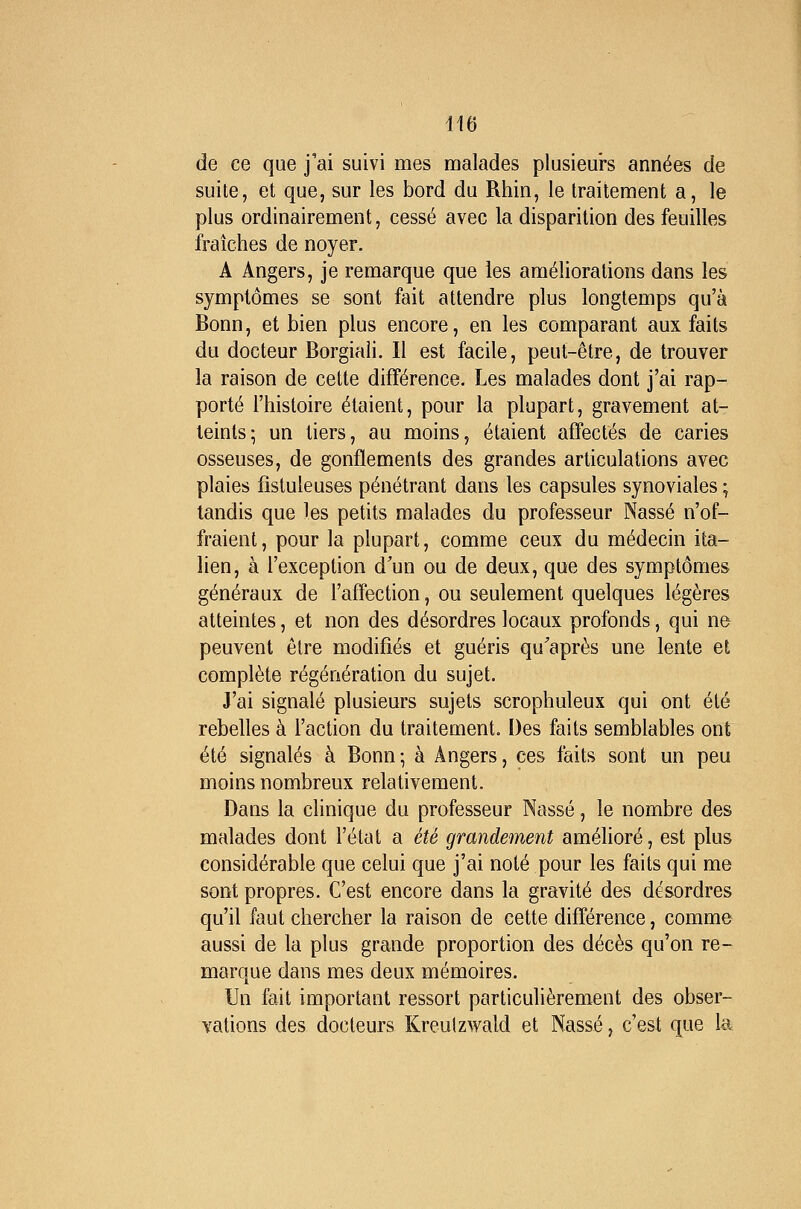 de ce que j'ai suivi mes malades plusieurs années de suite, et que, sur les bord du Rhin, le traitement a, le plus ordinairement, cessé avec la disparition des feuilles fraîches de noyer. A Angers, je remarque que les améliorations dans les symptômes se sont fait attendre plus longtemps qu'à Bonn, et bien plus encore, en les comparant aux faits du docteur Borgiaii. 11 est facile, peut-être, de trouver la raison de cette différence. Les malades dont j'ai rap- porté l'histoire étaient, pour la plupart, gravement at- teints; un tiers, au moins, étaient affectés de caries osseuses, de gonflements des grandes articulations avec plaies fîstuleuses pénétrant dans les capsules synoviales ; tandis que les petits malades du professeur Nasse n'of- fraient , pour la plupart, comme ceux du médecin ita- lien, à l'exception d'un ou de deux, que des symptômes généraux de l'affection, ou seulement quelques légères atteintes, et non des désordres locaux profonds, qui ne peuvent être modifiés et guéris qu'après une lente et complète régénération du sujet. J'ai signalé plusieurs sujets scrophuleux qui ont été rebelles à l'action du traitement. Des faits semblables ont été signalés à Bonn-, à Angers, ces faits sont un peu moins nombreux relativement. Dans la clinique du professeur Nasse, le nombre des malades dont l'état a été grandement améhoré, est plus considérable que celui que j'ai noté pour les faits qui me sont propres. C'est encore dans la gravité des désordres qu'il faut chercher la raison de cette différence, comme aussi de la plus grande proportion des décès qu'on re- marque dans mes deux mémoires. Un fait important ressort particulièrement des obser- Yations des docteurs Kreulzwald et Nasse, c'est que la