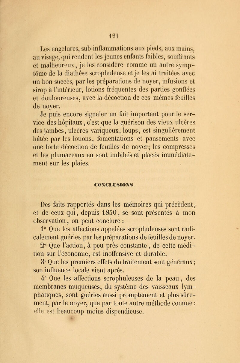 1^21 Les engelures, sub-inflammalions aux pieds, aux mains, au visage, qui rendent les jeunes enfants faibles, souffrants et malheureux, je les considère comme un autre symp- tôme de la dialhèse scrophuleuse et je les ai traitées avec un bon succès, par les préparations de noyer, infusions et sirop à l'intérieur, lotions fréquentes des parties gonflées et douloureuses, avec la décoction de ces mêmes feuilles de noyer. Je puis encore signaler un fait important pour le ser- vice des hôpitaux, c'est que la guérison des vieux ulcères des jambes, ulcères variqueux, loups, est singulièrement hâtée par les lotions, fomentations et pansements avec une forte décoction de feuilles de noyer; les compresses et les plumaceaux en sont imbibés et placés immédiate- ment sur les plaies. C01\^CLIJSI0!%IS. Des faits rapportés dans les mémoires qui précèdent, et de ceux qui, depuis 1850, se sont présentés à mon observation, on peut conclure : 1° One les affections appelées scrophuleuses sont radi- calement guéries par les préparations de feuilles de noyer. 2 Que l'action, à peu près constante, de cette médi- tion sur l'économie, est inoffensive et durable. 3° Que les premiers effets du traitement sont généraux; son influence locale vient après. 4° Que les affections scrophuleuses de la peau, des membranes muqueuses, du système des vaisseaux lym- phatiques, sont guéries aussi promptement et plus sûre- ment, par le noyer, que par toute autre méthode connue : elle est beaucoup moins dispendieuse.