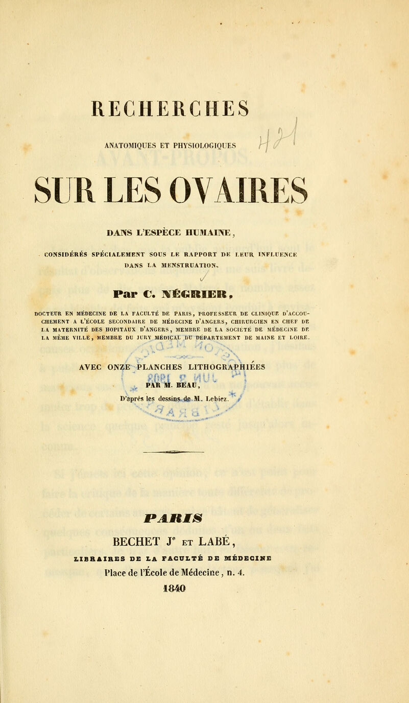 RECHERCHES ANATOMIQUES ET PHYSIOLOGIQUES SUR LES OVAIRES DANS L'ESPÈCE HUMAINE, CONSIDÉRÉS SPÉCIALEMENT SOUS LE RAPPORT DK LKUR INFLUENCE DANS LA MENSTRUATION, y Par €. IVÉGRIER^ DOCTEUR EN MÉDECINE DE l.A FACULTÉ DE PARIS, PROFESSEUR DE CLINIQUE d'aCCOU- CHEMENT A L'ÉCOLE SECONDAIRE DE MÉDECINE d'ANGERS, CHIRURGIEN EN CHEF DE LA MATERNITÉ DES HOPITAUX d'ANGERS , MEMBRE DE LA SOCIETE DE MÉDECINE DE LA MÊME VILLE, MEMBRE DU JURY MÉDICAL DU DÉPARTEMENT DE MAINE ET LOIRE. AVEC ONZE PLANCHES LITHOGRAPHIEES , PAR M. BEAU, D'après les dessins^ de M. Lebiez. t '■■ '-if . ■ i -' PAUMS BECHET J* ET LABÉ, 2.IBRAIRES DE LA FACULTÉ DE 3HÉDECIMS Place de l'École de Médecine, n. 4. 1840