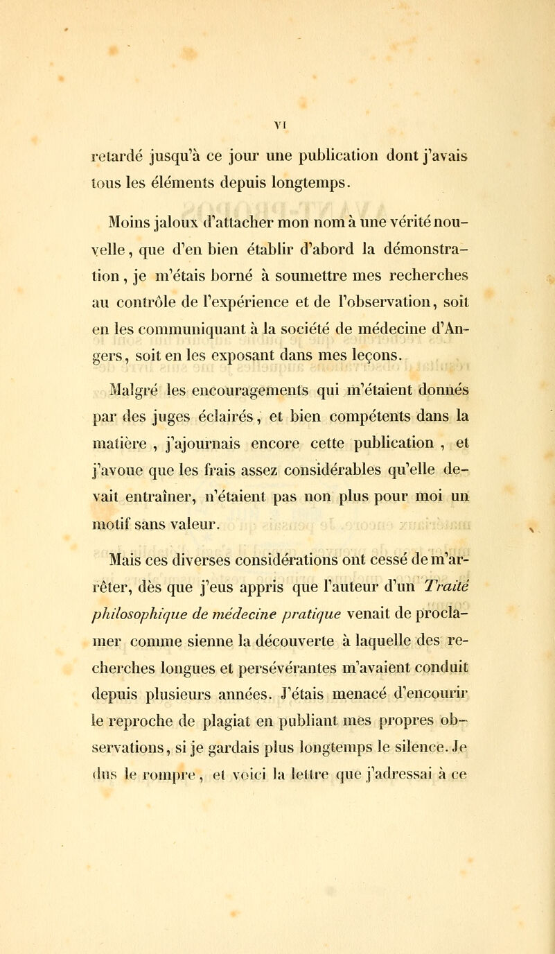 retardé jusqu^à ce jour une publication dont j^avais tous les éléments depuis longtemps. Moins jaloux d^attacher mon nom à une vérité nou- velle , que d^en bien établir d'abord la démonstra- tion , je m'étais borné à soumettre mes recherches au contrôle de Fexpérience et de l'observation, soit en les communiquant à la société de médecine d'An- gers, soit en les exposant dans mes leçons. Malgré les encouragements qui m'étaient donnés par des juges éclairés, et bien compétents dans la matière , j'ajournais encore cette publication , et j'avoue que les frais assez considérables qu'elle de- vait entraîner, n'étaient pas non plus pour moi uii motif sans valeur. Mais ces diverses considérations ont cessé de m'ar- rêter, dès que j'eus appris que l'auteur d'un Traité philosophique de médecine pratique venait de procla- mer comme sienne la découverte à laquelle des re- cherches longues et persévérantes m'avaient conduit depuis plusieurs années. J'étais menacé d'encourir le reproche de plagiat en publiant mes propres ob- servations , si je gardais plus longtemps le silence. Je (his le rompre , et voici la lettre que j'adressai à ce