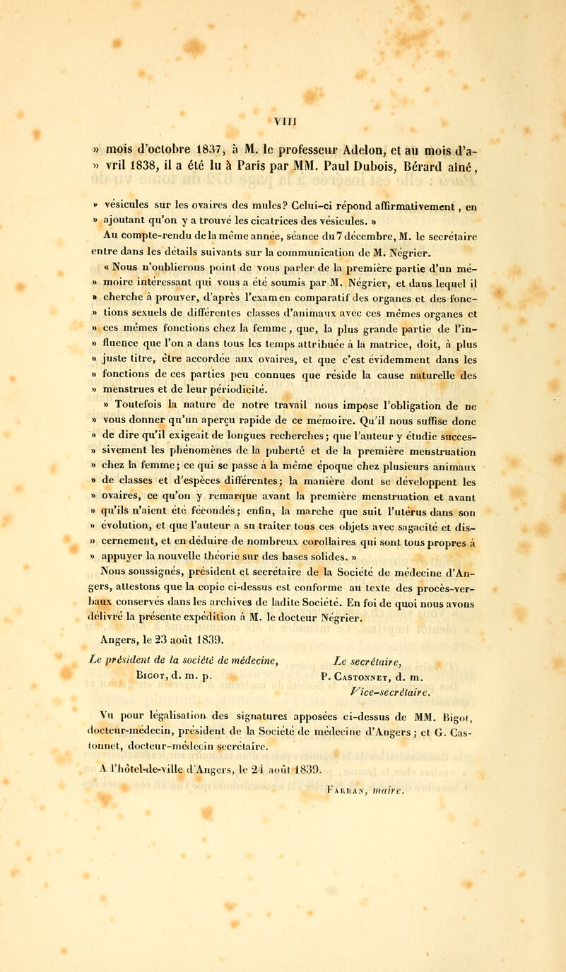 » mois d'oclobre 1837, à M. le professeur Adelon, et au mois d'a- » vril 1838, il a été lu à Paris par MM. Paul Dubois, Bérard aîné, * vésicules sur les ovaires des mules? Celui-ci répond affirmativement, en » ajoutant qu'on y a trouvé les cicatrices des vésicules. » Au compte-rendu de la même année, séance du 7 décembre, M. le secrétaire entre dans les détails suivants sur la communication de M. Négrier. « Nous n'oublierons point de vous parler de la première partie d'un mé- » moire intéressant qui vous a été soumis par M. Négrier, et dans lequel il » cherche à prouver, d'après l'examen comparatil des organes et des fonc- » tions sexuels de différentes classes d'animaux avec ces mêmes organes et » ces mêmes fonctions chez la femme, que, la plus grande partie de l'in- » fluence que l'on a dans tous les temps attribuée à la matrice, doit, à plus » juste titre, être accordée aux ovaires, et que c'est évidemment dans les » fonctions de ces parties peu connues que réside la cause naturelle des » menstrues et de leur périodicité. » Toutefois la nature de notre travail nous impose l'obligation de ne » vous donner qu'un aperçu rapide de ce mémoire. Qu'il nous suffise donc » de dire qu'il exigeait de longues recherches ; que l'auteur y étudie sueces- » sivement les phénomènes de la puberté et de la première menstruation » chez la femrne ; ce qui se passe à la même époque chez plusieurs animaux » de classes et d'espèces différentes; la manière dont se développent les » ovaires, ce qu'on y remarque avant la première menstruation et avant » qu'ils n'aient été fécondés; enfin, la marche que suit l'utérus dans son » évolution, et que l'auteur a su traiter tous ces objets avec sagacité et dis- » cernemeilt, et en déduire de nombreux corollaires qui sont tous propres à » appuyer la nouvelle théorie sur des bases solides. » Nous soussignés, président et secrétaire de la Société de médecine d'An- gers, attestons que la copie ci-dessus est conforme au texte des procès-ver- baux conservés dans les archives de ladite Société. En foi de quoi nous avons délivré la présente expédition à M. le docteur Négrier. Angers, le 23 août 1839. Le président de la société de médecine, Le secrétaire, Bigot, d. m. p. p. Castonnet, d. m. P^ice-secrélair e. Vu pour légalisation des signatures apposées ci-dessus de MM. Bigol, docteur-médecin, président de la Société de médecine d'Angers; et G. Cas- lonnet, docteur-médecin sccrélairc. A l'hôtel-de-ville d'Angers, le 24 août 1839. rAiiuAi\, maire.
