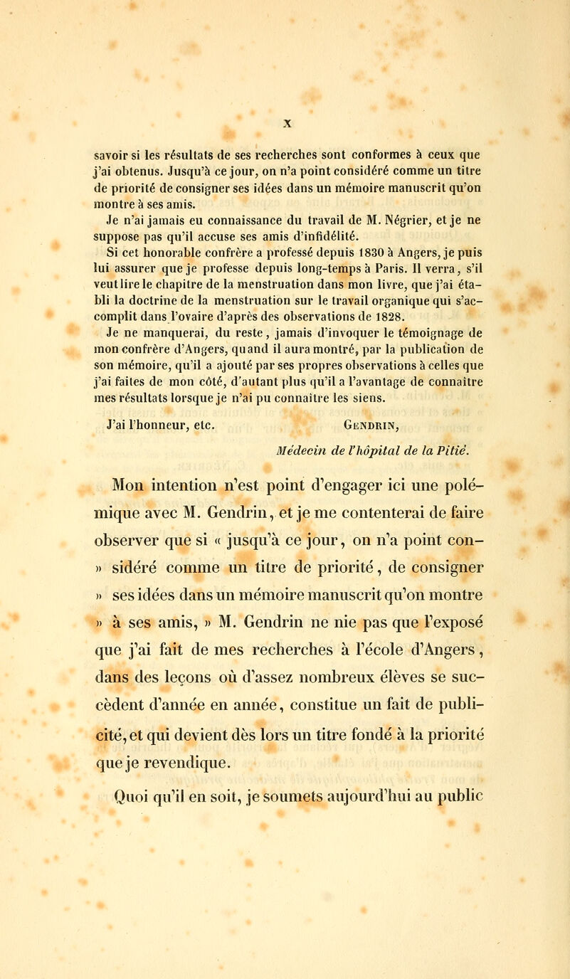 savoir si les résultats de ses recherches sont conformes à ceux que j'ai obtenus. Jusqu'à ce jour, on n'a point considéré comme un titre de priorité de consigner ses idées dans un mémoire manuscrit qu'on montre à ses amis. Je n'ai jamais eu connaissance du travail de M. Négrier, et je ne suppose pas qu'il accuse ses amis d'infidélité. Si cet honorable confrère a professé depuis 1830 à Angers, je puis lui assurer que je professe depuis long-temps à Paris. Il verra, s'il veut lire le chapitre de la menstruation dans mon livre, que j'ai éta- bli la doctrine de la menstruation sur le travail organique qui s'ac- complit dans l'ovaire d'après des observations de 1828. Je ne manquerai, du reste, jamais d'invoquer le témoignage de mon confrère d'Angers, quand il aura montré, par la publication de son mémoire, qu'il a ajoiité par ses propres observations à celles que j'ai faites de mon côté, d'autant plus qu'il a l'avantage de connaître mes résultats lorsque je n'ai pu connaître les siens. J'ai l'honneur, etc. Gendrin, Médecin de l'hôpital de la Pitié. Mon intention n^est point d'engager ici une polé- mique avec M. Gendrin, et je me contenterai de faire observer que si « jusqu'à ce jour, on n''a point con- » sidéré comme un titre de priorité, de consigner » ses idées dans un mémoire manuscrit qu''on montre » à ses amis, » M. Gendrin ne nie pas que Texposé que j'ai fait de mes recherches à Técole d'Angers, dans des leçons où d'assez nombreux élèves se suc- cèdent d'année en année, constitue un fait de publi- cité, et qui devient dès lors un titre fondé à la priorité que je revendique. Quoi qu'il en soit, je soumets aujourd'hui au public