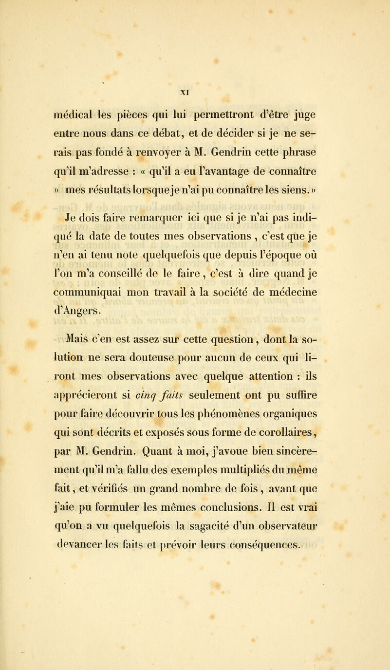 médical les pièces qui lui permettront d'être juge entre nous dans ce débat, et de décider si je ne se- rais pas fondé à renvoyer à M. Gendrin cette phrase quMl m'adresse : « qu'il a eu l'avantage de connaître » mes résultats lorsque je n'ai pu connaître les siens. » Je dois faire remarquer ici que si je n'ai pas indi- qué la date de toutes mes observations , c'est que je n'en ai tenu note quelquefois que depuis l'époque où l'on m'a conseillé de le faire, c'est à dire quand je communiquai mon travail à la société de médecine d'Angers. Mais c'en est assez sur cette question, dont la so- lution ne sera douteuse pour aucun de ceux qui li- ront mes observations avec quelque attention : ils apprécieront si cinq faits seulement ont pu suffire pour faire découvrir tous les phénomènes organiques qui sont décrits et exposés sous forme de corollaires, par M. Gendrin. Quant à moi, j'avoue bien sincère- ment qu'il m'a fallu des exemples multipliés du même fait, et vérifiés un grand nombre de fois, avant que j'aie pu formuler les mêmes conclusions. Il est vrai qu'on a vu quelquefois la sagacité d'un observateur devancer les faits et prévoir leurs conséquences.