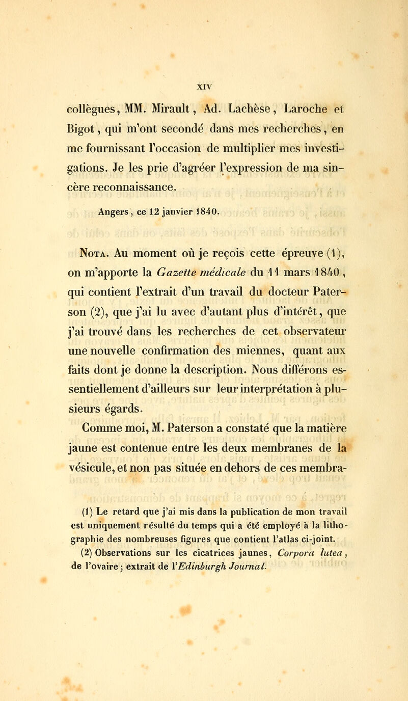 collègues, MM. Mirault, Ad. Lachèse, Laroche et Bigot, qui m^ont secondé dans mes recherches, en me fournissant Foccasion de multiplier mes investi- gations. Je les prie d'agréer l'expression de ma sin- cère reconnaissance. Angers, ce 12 janvier 1840. Nota. Au moment où je reçois cette épreuve (1), on m'apporte la Gazette médicale du 11 mars 1840, qui contient l'extrait d'un travail du docteur Pater- son (2), que j'ai lu avec d'autant plus d'intérêt, que j'ai trouvé dans les recherches de cet observateur une nouvelle confirmation des miennes, quant aux faits dont je donne la description. Nous différons es- sentiellement d'ailleurs sur leur interprétation à plu- sieurs égards. Comme moi, M. Paterson a constaté que la matière jaune est contenue entre les deux membranes de la vésicule, et non pas située en dehors de ces membra- (1) Le retard que j'ai mis dans la publication de mon travail est uniquement résulté du temps qui a été employé à la litho- graphie des nombreuses figures que contient l'atlas ci-joint. (2) Observations sur les cicatrices jaunes, Corpora lutea, de l'ovaire 5 extrait de VEdinburgh JournaL