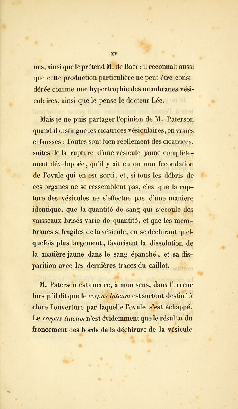 nés, ainsi que le prétend M. de Baer ; il reconnaît aussi que cette production particulière ne peut être consi- dérée comme une hypertrophie des membranes vési- culaires, ainsi que le pense le docteur Lée. Mais je ne puis partager Topinion de M. Paterson quand il distingue les cicatrices vésiculaires, en vraies et fausses : Toutes sont bien réellement des cicatrices, suites de la rupture d'une vésicule jaune complète- ment développée, quMl y ait eu ou non fécondation de Fovule qui en est sorti; et, si tous les débris de ces organes ne se ressemblent pas, c'est que la rup- ture des vésicules ne s'effectue pas d'une manière identique, que la quantité de sang qui s'écoule des vaisseaux brisés varie de quantité, et que les mem- branes si fragiles de la vésicule, en se déchirant quel- quefois plus largement, favorisent la dissolution de la matière jaune dans le sang épanché, et sa dis- parition avec les dernières traces du caillot. M. Paterson est encore, à mon sens, dans l'erreur lorsqu'il dit que le corpus luteum est surtout destiné à clore l'ouverture par laquelle l'ovule s'est échappé. Le corpus luteum n'est évidemment que le résultat du froncement des bords de la déchirure de la vésicule