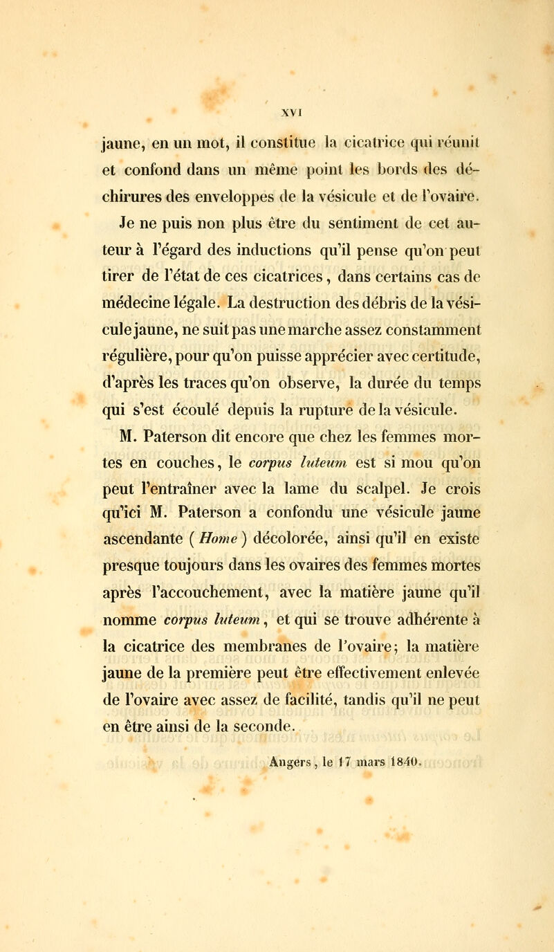 jaune, en un mot, il constitue la cicatrice qui réunit et confond dans un même point les bords des dé- chirures des enveloppes de la vésicule et de Fovaire. Je ne puis non plus être du sentiment de cet au- teur à regard des inductions qu'il pense qu'on peut tirer de l'état de ces cicatrices, dans certains cas de médecine légale. La destruction des débris de la vési- cule jaune, ne suit pas une marche assez constamment régulière, pour qu'on puisse apprécier avec certitude, d'après les traces qu'on observe, la durée du temps qui s'est écoulé depuis la rupture de la vésicule. M. Paterson dit encore que chez les femmes mor- tes en couches, le corpus luteum est si mou qu'on peut l'entraîner avec la lame du scalpel. Je crois qu'ici M. Paterson a confondu une vésicule jaune ascendante ( Home ) décolorée, ainsi qu'il en existe presque toujours dans les ovaires des femmes mortes après l'accouchement, avec la matière jaune qu'il nomme corpus luteum, et qui se trouve adhérente à la cicatrice des membranes de l'ovaire f la matière jaune de la première peut être effectivement enlevée de l'ovaire avec assez de facilité, tandis qu'il ne peut en être ainsi de la seconde. Angers, le 17 mars 1840,