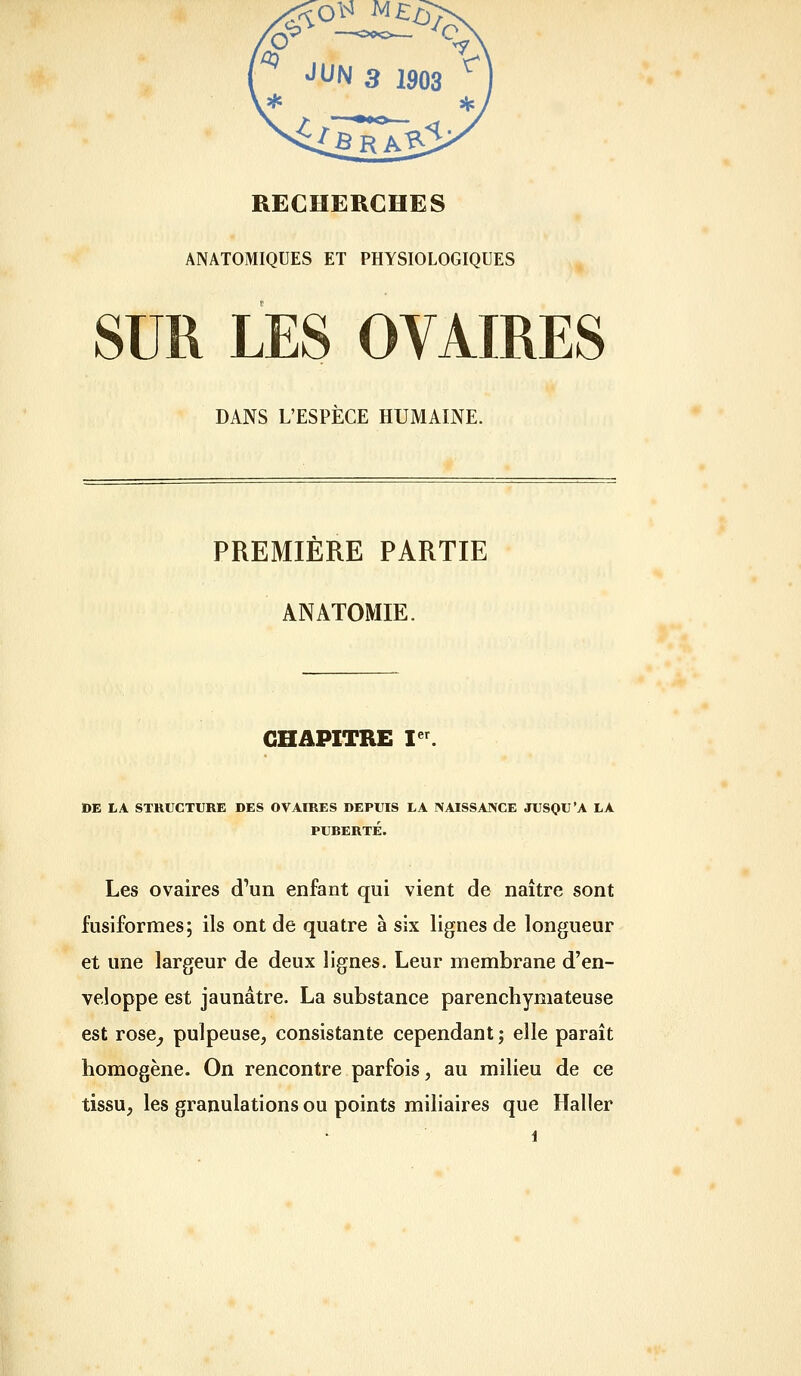RECHERCHES ANATOMIQUES ET PHYSIOLOGIQUES SUR LES OVAIRES DANS L'ESPÈCE HUMAINE. PREMIÈRE PARTIE ANATOMIE. CHAPITRE I''. DE I-A STRUCTURE DES OVAIRES DEPUIS LA NAISSANCE JUSQU'A LA PUBERTÉ. Les ovaires d'un enfant qui vient de naître sont fusiformes; ils ont de quatre à six lignes de longueur et une largeur de deux lignes. Leur membrane d'en- veloppe est jaunâtre. La substance parenchymateuse est rose^ pulpeuse, consistante cependant ; elle paraît homogène. On rencontre parfois, au milieu de ce tissu, les granulations ou points miliaires que Haller