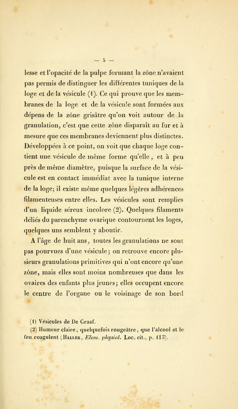 lesse et l'opacité de la pulpe formant la zone n'avaient pas permis de distinguer les différentes tuniques de la loge et de la vésicule (1). Ce qui prouve que les mem- branes de la loge et de la vésicule sont formées aux dépens de la zone grisâtre qu'on voit autour de la granulation, c'est que cette zone disparaît au fur et à mesure que ces membranes deviennent plus distinctes. Développées à ce point, on voit que chaque loge con- tient une vésicule de même forme qu'elle, et à peu près de même diamètre, puisque la surface de la vési- cule est en contact immédiat avec la tunique interne de la loge; il existe même quelques légères adhérences filamenteuses entre elles. Les vésicules sont remplies d'un liquide séreux incolore (2). Quelques filaments déliés du parenchyme ovarique contournent les loges, quelques uns semblent y aboutir. A l'âge de huit ans, toutes les granulations ne sont pas pourvues d'une vésicule; on retrouve encore plu- sieurs granulations primitives qui n'ont encore qu'une zone, mais elles sont moins nombreuses que dans les ovaires des enfants plus jeunes; elles occupent encore le centre de l'organe ou le voisinage de son bord (1) Vésicules de De Graaf, (2) Humeur claire, quelquefois rougeâtre, que l'alcool et le feu coagulent (Haller, Elem. physiol. Loc. cit., p. 113).