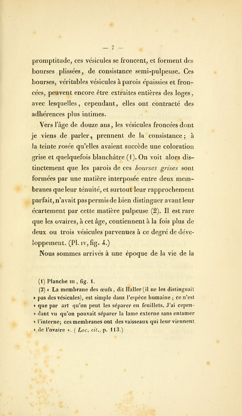 promptitude, ces vésicules se froncent, et forment des bourses plissées, de consistance semi-pulpeuse. Ces bourses, véritables vésicules à parois épaissies et fron- cées, peuvent encore être extraites entières des loges, avec lesquelles, cependant, elles ont contracté des adhérences plus intimes. Vers l'âge de douze ans, les vésicules froncées dont je viens de parler, prennent de la consistance ; à la teinte rosée qu'elles avaient succède une coloration grise et quelquefois blanchâtre (1). On voit alors dis- tinctement que les parois de ces bourses grises sont formées par une matière interposée entre deux mem- branes que leur ténuité, et surtout leur rapprochement parfait, n'avait pas permis de bien distinguer avant leur écartement par cette matière pulpeuse (2). Il est rare que les ovaires, à cet âge, contiennent à la fois plus de deux ou trois vésicules parvenues à ce degré de déve- loppement. (PI. IV, fig. 4.) Nous sommes arrivés à une époque de la vie de la (1) Planche III, fig. 1. (2) « La membrane des œufs, dit Haller (il ne les distinguait » pas des vésicules), est simple dans l'espèce humaine ; ce n'est s que par art qu'on peut les séparer en feuillets. J'ai cepen- » dant vu qu'on pouvait séparer la lame externe sans entamer » l'interne^ ces membranes ont des vaisseaux qui leur viennent » de l'ovaire ». ( Loc. cfV., p. 113.)