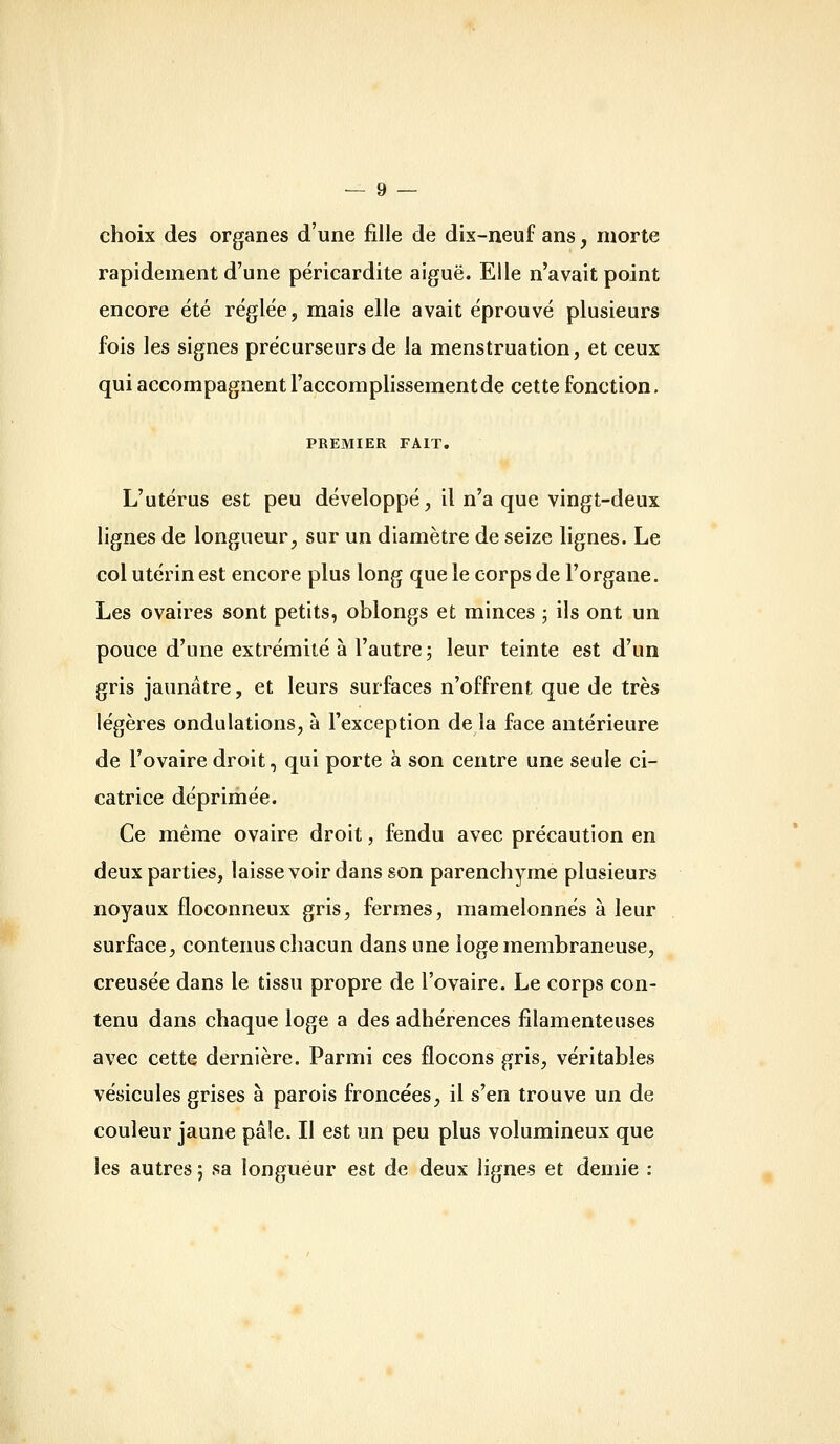 choix des organes d'une fille de dix-neuf ans, morte rapidement d'une péricardite aiguë. Elle n'avait point encore été réglée, mais elle avait éprouvé plusieurs fois les signes précurseurs de la menstruation, et ceux qui accompagnent l'accomplissement de cette fonction. PREMIER FAIT. L'utérus est peu développé, il n'a que vingt-deux lignes de longueur, sur un diamètre de seize lignes. Le col utérin est encore plus long que le corps de l'organe. Les ovaires sont petits, oblongs et minces ; ils ont un pouce d'une extrémité à l'autre; leur teinte est d'un gris jaunâtre, et leurs surfaces n'offrent que de très légères ondulations, à l'exception de la face antérieure de l'ovaire droit, qui porte à son centre une seule ci- catrice déprimée. Ce même ovaire droit, fendu avec précaution en deux parties, laisse voir dans son parenchyme plusieurs noyaux floconneux gris, fermes, mamelonnés à leur surface, contenus chacun dans une loge membraneuse, creusée dans le tissu propre de l'ovaire. Le corps con- tenu dans chaque loge a des adhérences filamenteuses avec cette dernière. Parmi ces flocons gris, véritables vésicules grises à parois froncées, il s'en trouve un de couleur jaune pâle. Il est un peu plus volumineux que les autres 5 sa longueur est de deux lignes et demie :