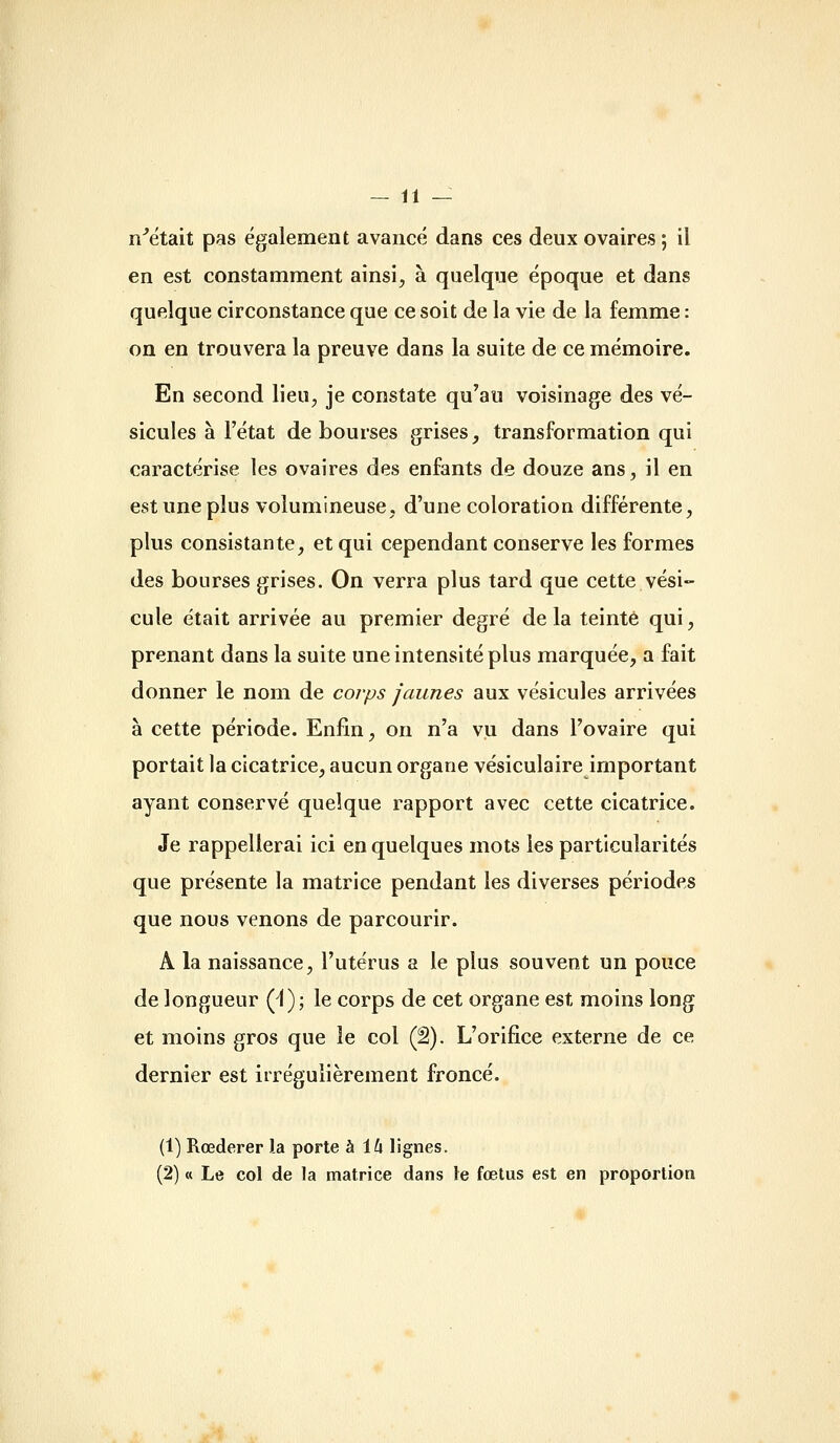 n^était pas également avancé dans ces deux ovaires ; il en est constamment ainsi, à quelque époque et dans quelque circonstance que ce soit de la vie de la femme : on en trouvera la preuve dans la suite de ce mémoire. En second lieu, je constate qu'au voisinage des vé- sicules à l'état de bourses grises, transformation qui caractérise les ovaires des enfants de douze ans, il en est une plus volumineuse, d'une coloration différente, plus consistante, et qui cependant conserve les formes des bourses grises. On verra plus tard que cette vési- cule était arrivée au premier degré delà teinté qui, prenant dans la suite une intensité plus marquée, a fait donner le nom de corps jaunes aux vésicules arrivées à cette période. Enfin, on n'a vu dans l'ovaire qui portait la cicatrice, aucun organe vésiculaire important ayant conservé quelque rapport avec cette cicatrice. Je rappellerai ici en quelques mots les particularités que présente la matrice pendant les diverses périodes que nous venons de parcourir. A la naissance, l'utérus a le plus souvent un pouce de longueur (A); le corps de cet organe est moins long et moins gros que le col (â). L'orifice externe de ce dernier est irrégulièrement froncé. (1) Rœderer la porte h ih lignes. (2) « Le col de la matrice dans le fœtus est en proportion