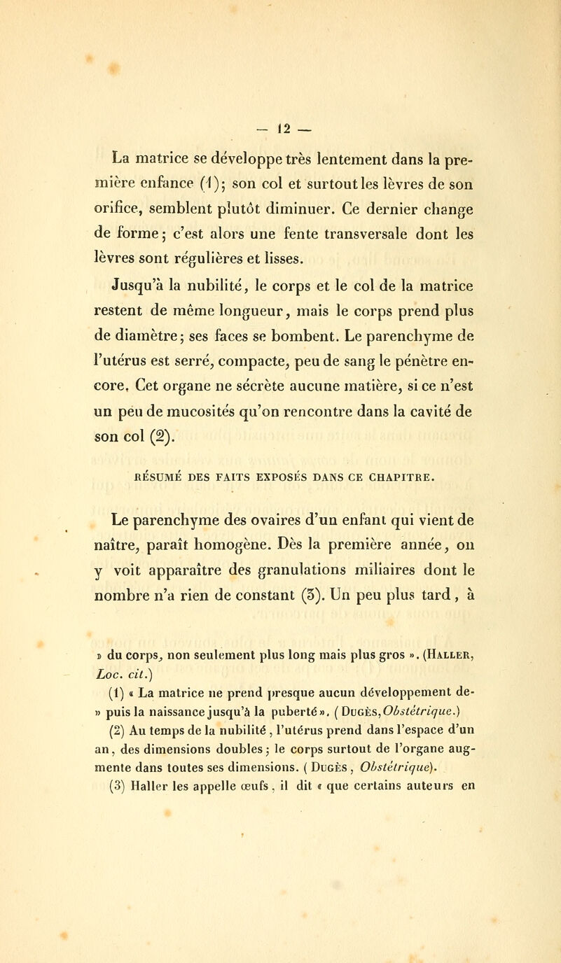 La matrice se développe très lentement dans la pre- mière enfance (i)- son col et surtout les lèvres de son orifice, semblent plutôt diminuer. Ce dernier change de forme ; c'est alors une fente transversale dont les lèvres sont régulières et lisses. Jusqu'à la nubilité, le corps et le col de la matrice restent de même longueur, mais le corps prend plus de diamètre; ses faces se bombent. Le parenchyme de l'utérus est serré, compacte, peu de sang le pénètre en- core, Cet organe ne sécrète aucune matière, si ce n'est un peu de mucosités qu'on rencontre dans la cavité de son col (2). RÉSUMÉ DES FAITS EXPOSÉS DANS CE CHAPITRE. Le parenchyme des ovaires d'un enfant qui vient de naître, paraît homogène. Dès la première année, on y voit apparaître des granulations miliaires dont le nombre n'a rien de constant (5). Un peu plus tard , à B du corps^ non seulement plus long mais plus gros ». (Haller, Loc. cit.) (t) « La matrice ne prend jiresque aucun développement de- » puis la naissance jusqu'à la puberté», (Dvgès,Oùstétrique.) (2) Au temps de la nubilité , l'utérus prend dans l'espace d'un an, des dimensions doubles,- le corps surtout de l'organe aug- mente dans toutes ses dimensions. ( Dugès , Obstétrique). (3) Haller les appelle œufs, il dit « que certains auteurs en