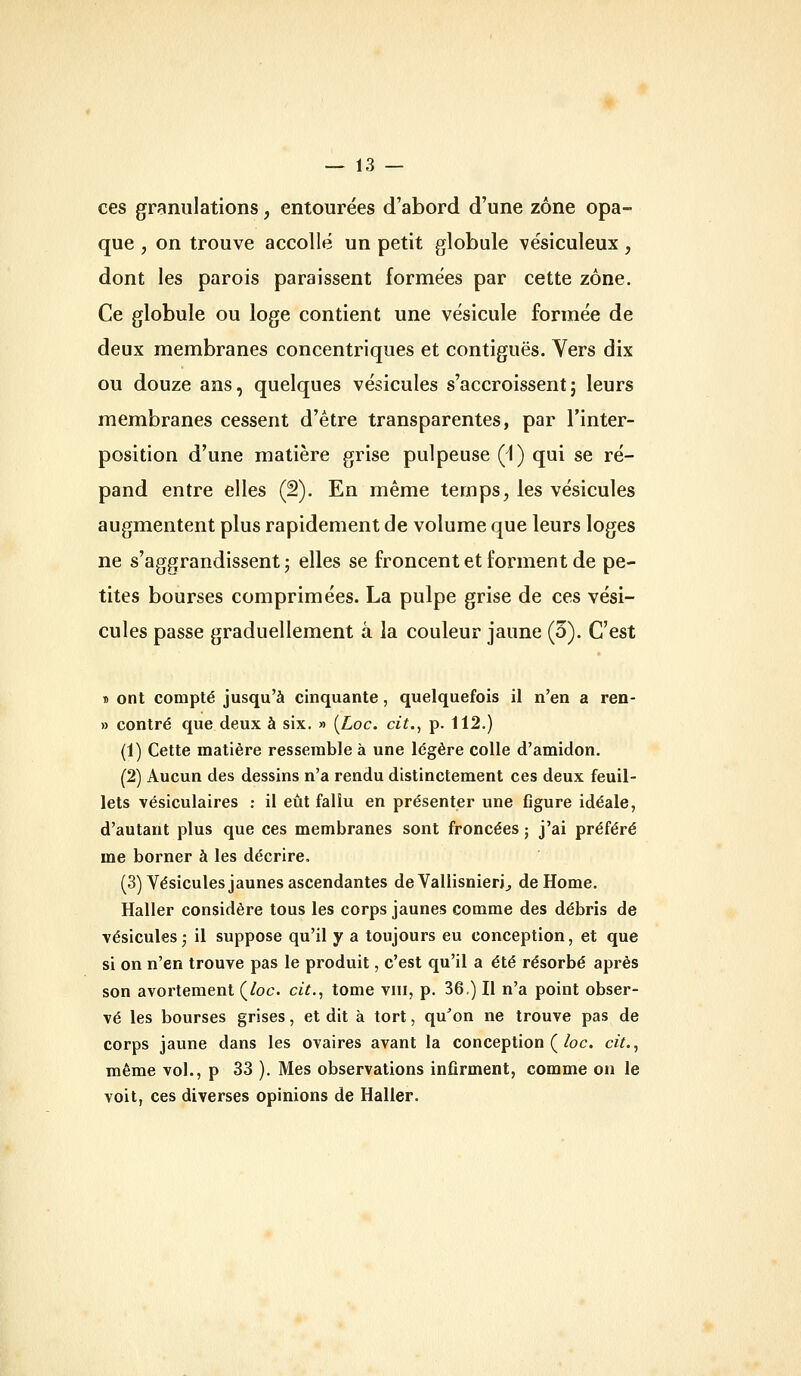 ces granulations, entourées d'abord d'une zone opa- que , on trouve accoUé un petit globule vésiculeux, dont les parois paraissent formées par cette zone. Ce globule ou loge contient une vésicule formée de deux membranes concentriques et contiguës. Vers dix ou douze ans, quelques vésicules s'accroissent; leurs membranes cessent d'être transparentes, par l'inter- position d'une matière grise pulpeuse (i) qui se ré- pand entre elles (2). En même temps, les vésicules augmentent plus rapidement de volume que leurs loges ne s'aggrandissent ; elles se froncent et forment de pe- tites bourses comprimées. La pulpe grise de ces vési- cules passe graduellement à la couleur jaune (3). C'est » ont compté jusqu'à cinquante, quelquefois il n'en a ren- » contré que deux à six. » [Loc. cit., p. 112.) (1) Cette matière ressemble à une légère colle d'amidon. (2) Aucun des dessins n'a rendu distinctement ces deux feuil- lets vésiculaires : il eût fallu en présenter une figure idéale, d'autant plus que ces membranes sont froncées ; j'ai préféré me borner à les décrire, (3) Vésicules jaunes ascendantes deVallisnieri^ de Home. Haller considère tous les corps jaunes comme des débris de vésicules; il suppose qu'il y a toujours eu conception, et que si on n'en trouve pas le produit, c'est qu'il a été résorbé après son avortement Çloc. cit., tome viii, p. 36) Il n'a point obser- vé les bourses grises, et dit à tort, qu^on ne trouve pas de corps jaune dans les ovaires avant la conception (/oc. cit., même vol., p 33 ). Mes observations infirment, comme on le voit, ces diverses opinions de Haller.