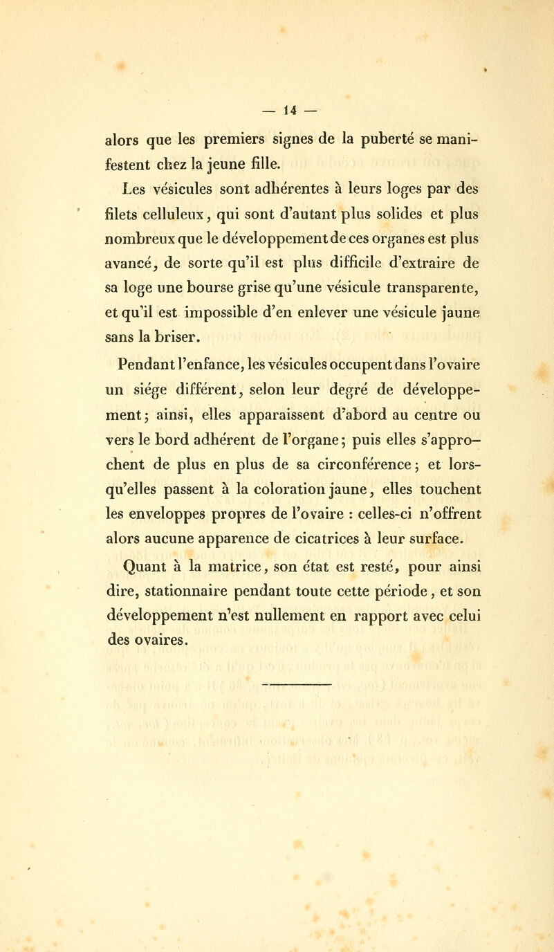 alors que les premiers signes de la puberté se mani- festent chez la jeune fille. Les vésicules sont adhérentes à leurs loges par des filets celluleux, qui sont d'autant plus solides et plus nombreux que le développement de ces organes est plus avancé, de sorte qu'il est plus difficile d'extraire de sa loge une bourse grise qu'une vésicule transparente, et qu'il est impossible d'en enlever une vésicule Jaune sans la briser. Pendant l'enfance, les vésicules occupent dans l'ovaire un siège différent, selon leur degré de développe- ment 5 ainsi, elles apparaissent d'abord au centre ou vers le bord adhérent de l'organe ; puis elles s'appro- chent de plus en plus de sa circonférence ; et lors- qu'elles passent à la coloration jaune, elles touchent les enveloppes propres de l'ovaire : celles-ci n'offrent alors aucune apparence de cicatrices à leur surface. Quant à la matrice, son état est resté, pour ainsi dire, stationnaire pendant toute cette période, et son développement nVst nullement en rapport avec celui des ovaires.