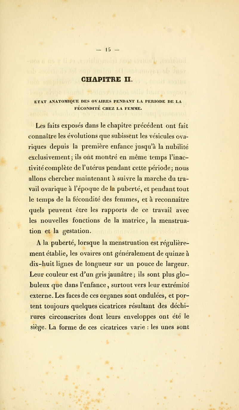 CHAPITRE II. ÉTAT ANATOMÏQUE DES OVAIRES PENDANT LA PERIODE DE EA FÉCONDITÉ CHEZ LA FEMME. Les faits exposés dans le chapitre précédent ont fait connaître les évolutions que subissent les vésicules ova- riques depuis la première enfance jusqu'à la nubilité exclusivement ; ils ont montré en même temps l'inac- tivité complète de l'utérus pendant cette période j nous allons cherclier maintenant à suivre la marche du tra- vail ovarique à l'époque de la puberté, et pendant tout le temps de la fécondité des femmes, et à reconnaître quels peuvent être les rapports de ce travail avec les nouvelles fonctions de la matrice, la menstrua- tion et la gestation. A la puberté, lorsque la menstruation est régulière- ment établie, les ovaires ont généralement de quinze à dix-huit lignes de longueur sur un pouce de largeur. Leur couleur est d'un gris jaunâtre ; ils sont plus glo- buleux que dans l'enfance, surtout vers leur extrémité externe. Les faces de ces organes sont ondulées, et por- tent toujours quelques cicatrices résultant des déchi- rures circonscrites dont leurs enveloppes ont été le siège. La forme de ces cicatrices varie : les unes sont