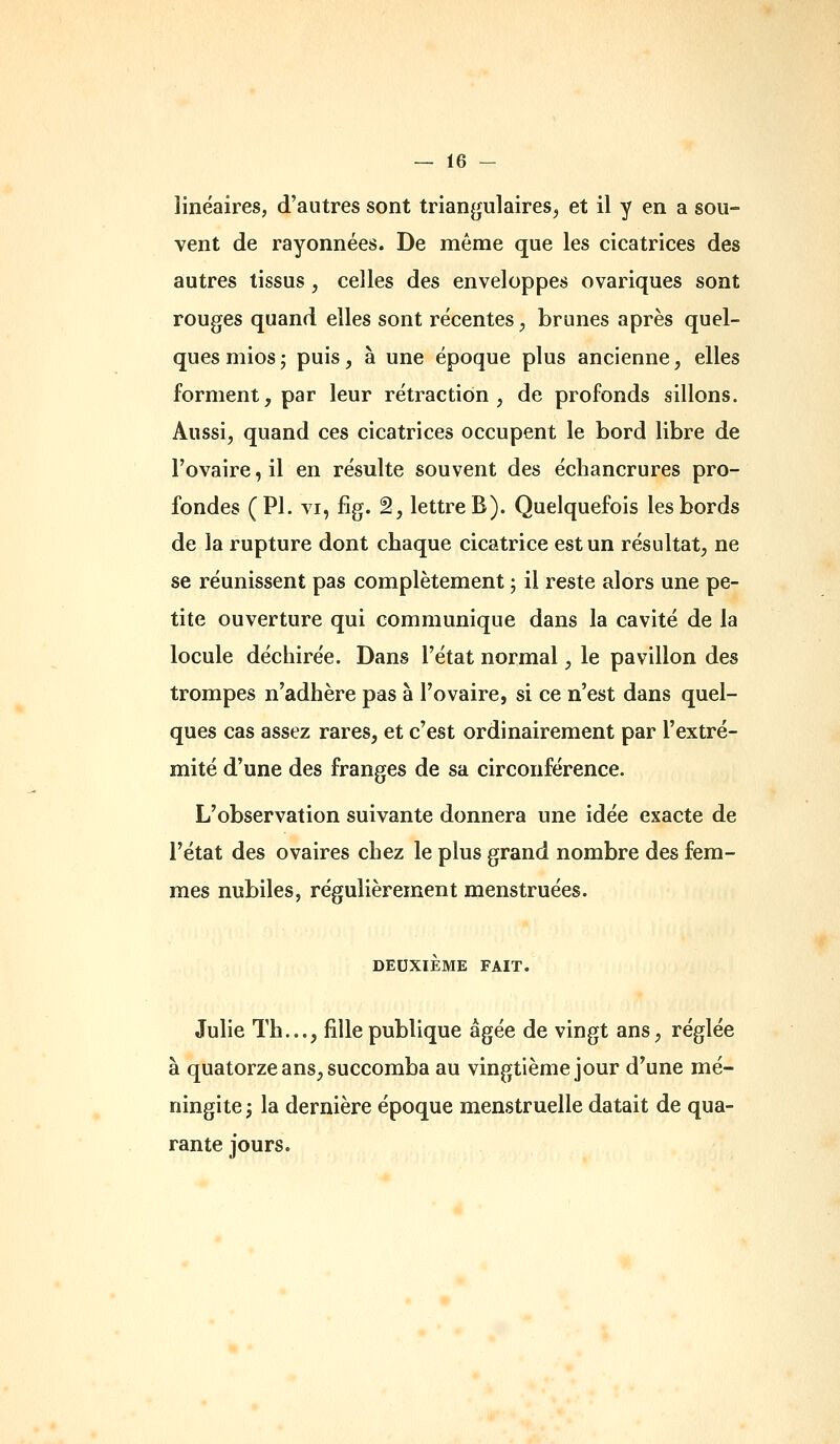 linéaires, d'autres sont triangulaires^ et il y en a sou- vent de rayonnées. De même que les cicatrices des autres tissus, celles des enveloppes ovariques sont rouges quand elles sont récentes, brunes après quel- ques mios ; puis, à une époque plus ancienne, elles forment, par leur rétraction, de profonds sillons. Aussi, quand ces cicatrices occupent le bord libre de l'ovaire, il en résulte souvent des écliancrures pro- fondes (PI. VI, fig. 2, lettre B). Quelquefois les bords de la rupture dont chaque cicatrice est un résultat, ne se réunissent pas complètement ; il reste alors une pe- tite ouverture qui communique dans la cavité de la locule déchirée. Dans l'état normal, le pavillon des trompes n'adhère pas à l'ovaire, si ce n'est dans quel- ques cas assez rares, et c'est ordinairement par l'extré- mité d'une des franges de sa circonférence. L'observation suivante donnera une idée exacte de l'état des ovaires chez le plus grand nombre des fem- mes nubiles, régulièrement menstruées. DEUXIÈME FAIT. Julie Th..., fille publique âgée de vingt ans, réglée à quatorze ans, succomba au vingtième jour d'une mé- ningite j la dernière époque menstruelle datait de qua- rante jours.