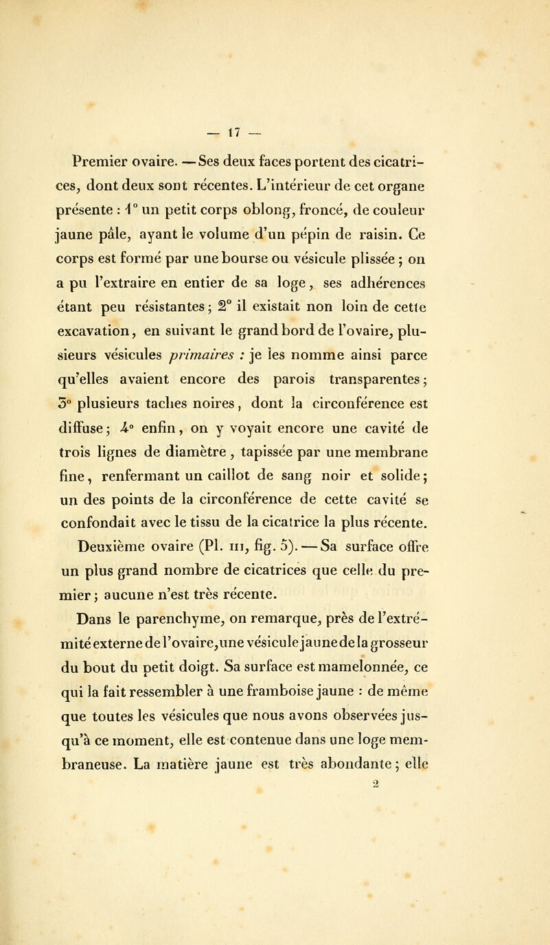 Premier ovaire. —Ses deux faces portent des cicatri- ces, dont deux sont récentes. L'intérieur de cet organe présente : -1° un petit corps oblong, froncé, de couleur jaune pâle, ayant le volume d'un pépin de raisin. Ce corps est formé par une bourse ou vésicule plissée ; on a pu l'extraire en entier de sa loge, ses adhérences étant peu résistantes ; 2° il existait non loin de cette excavation, en suivant le grand bord de l'ovaire, plu- sieurs vésicules primaires : je les nomme ainsi parce qu'elles avaient encore des parois transparentes ; 5° plusieurs taches noires, dont la circonférence est diffuse j U° enfin, on y voyait encore une cavité de trois lignes de diamètre , tapissée par une membrane fine, renfermant un caillot de sang noir et solide ; un des points de la circonférence de cette cavité se confondait avec le tissu de la cicatrice la plus récente. Deuxième ovaire (PI. m, fig. 5). — Sa surface ojBTre un plus grand nombre de cicatrices que celle du pre- mier j aucune n'est très récente. Dans le parenchyme, on remarque, près de l'extré- mité externe de l'ovaire,une vésicule jaune de la grosseur du bout du petit doigt. Sa surface est mamelonnée, ce qui la fait ressembler à une framboise jaune : de même que toutes les vésicules que nous avons observées jus- qu'à ce moment, elle est contenue dans une loge mem- braneuse. La matière jaune est très abondante ; elle