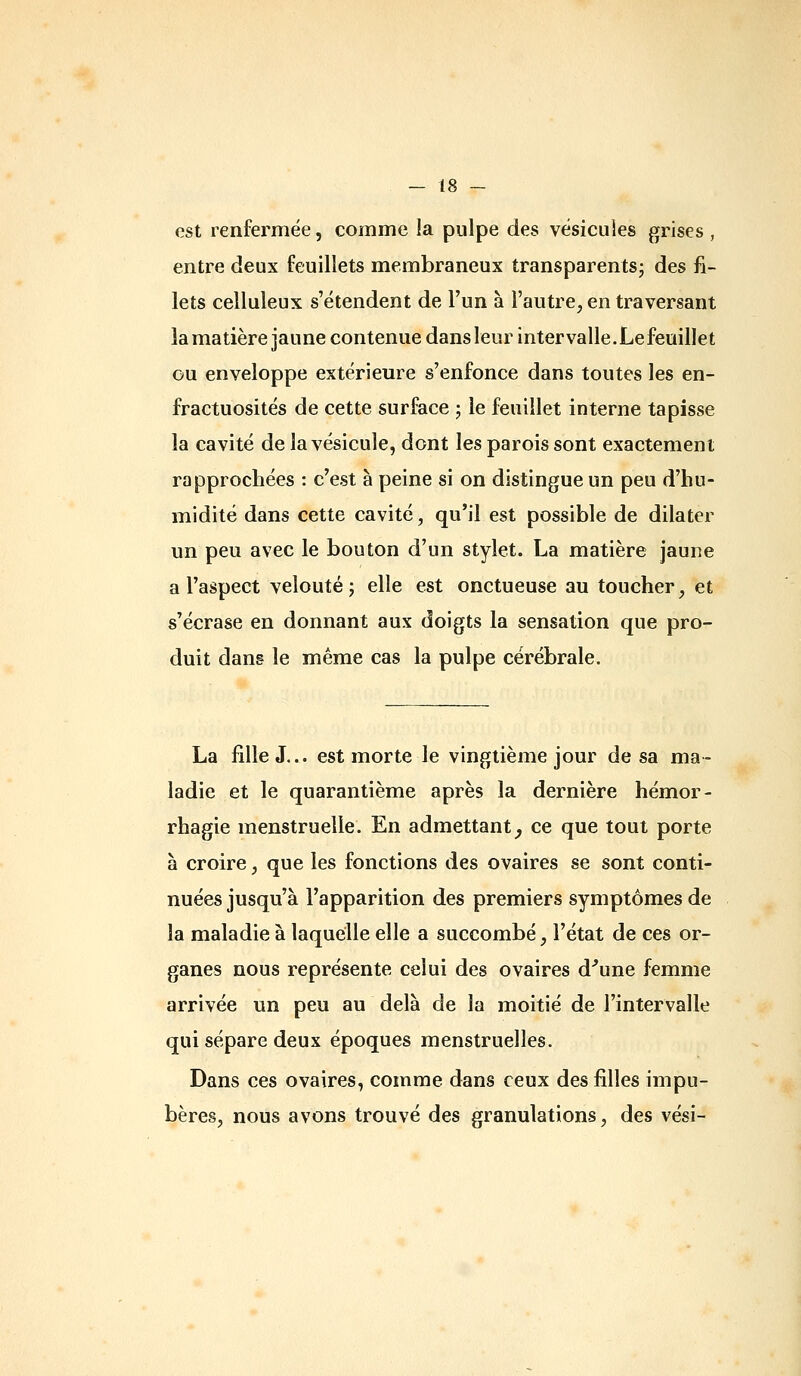 est renfermée, comme la pulpe des vésicules grises , entre deux feuillets membraneux transparents; des fi- lets celluleux s'étendent de l'un à l'autre, en traversant la matière jaune contenue dans leur intervalle.Lefeuillet ou enveloppe extérieure s'enfonce dans toutes les en- fractuosités de cette surface j le feuillet interne tapisse la cavité de la vésicule, dont les parois sont exactement rapprochées : c'est à peine si on distingue un peu d'hu- midité dans cette cavité, qu'il est possible de dilater un peu avec le bouton d'un stylet. La matière jaune a l'aspect velouté; elle est onctueuse au toucher, et s'écrase en donnant aux doigts la sensation que pro- duit dang le même cas la pulpe cérébrale. La fille J... est morte le vingtième jour de sa ma- ladie et le quarantième après la dernière hémor- rhagie menstruelle. En admettant^ ce que tout porte à croire, que les fonctions des ovaires se sont conti- nuées jusqu'à l'apparition des premiers symptômes de la maladie à laquelle elle a succombé, l'état de ces or- ganes nous représente celui des ovaires d^une femme arrivée un peu au delà de la moitié de l'intervalle qui sépare deux époques menstruelles. Dans ces ovaires, comme dans ceux des filles impu- bères, nous avons trouvé des granulations, des vési-