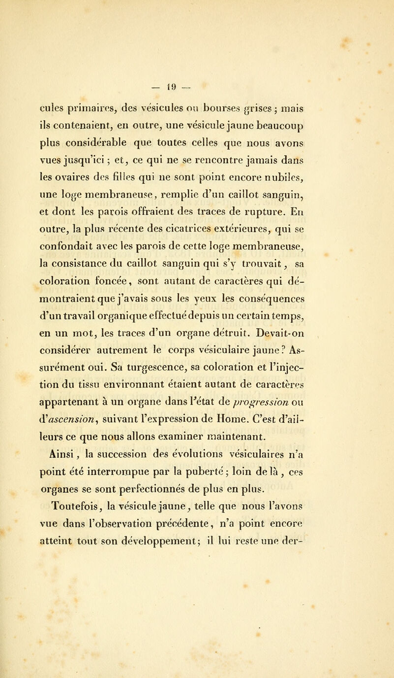 cules primaires, des vésicules ou bourses grises; mais ils contenaient, en outre, une vésicule jaune beaucoup plus considérable que toutes celles que nous avons vues jusqu'ici ; et, ce qui ne se rencontre jamais dans les ovaires des fîlies qui ne sont point encore nubiles, une loge membraneuse, remplie d'un caillot sanguin, et dont les parois offraient des traces de rupture. En outre, la plus récente des cicatrices extérieures, qui se confondait avec les parois de cette loge membraneuse, la consistance du caillot sanguin qui s'y trouvait, sa coloration foncée, sont autant de caractères qui dé- montraient que j'avais sous les yeux les conséquences d'un travail organique effectué depuis un certain temps, en un mot, les traces d'un organe détruit. Devait-on considérer autrement le corps vésicuiaire jaune ? As- surément oui. Sa turgescence, sa coloration et l'injec- tion du tissu environnant étaient autant de caractères appartenant à un organe dans l'état de prof^ression ou à^ascension^ suivant l'expression de Home. C'est d'ail- leurs ce que nous allons examiner maintenant. Ainsi, la succession des évolutions vésiculaires n'a point été interrompue par la puberté ; loin de là , ces organes se sont perfectionnés de plus en plus. Toutefois, la vésicule jaune, telle que nous l'avons vue dans l'observation précédente, n'a point encore atteint tout son développement; il lui reste une der-