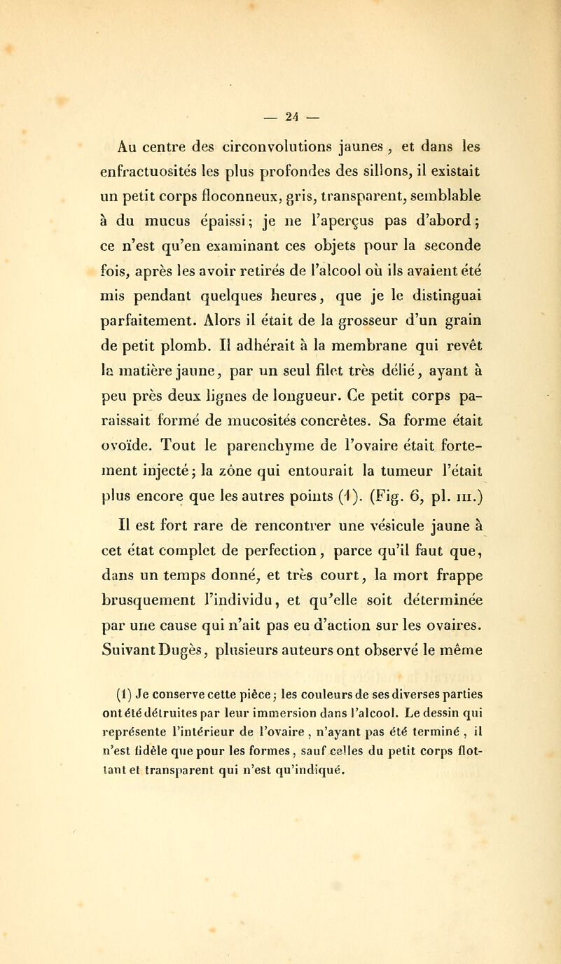 Au centre des circonvolutions jaunes , et dans les enfractuosités les plus profondes des sillons, il existait un petit corps floconneux, gris, transparent, semblable à du mucus épaissi ; je ne l'aperçus pas d'abord ; ce n'est qu'en examinant ces objets pour la seconde fois, après les avoir retirés de l'alcool oii ils avaient été mis pendant quelques heures, que je le distinguai parfaitement. Alors il était de la grosseur d'un grain de petit plomb. Il adhérait à la membrane qui revêt la matière jaune, par un seul filet très délié, ayant à peu près deux lignes de longueur. Ce petit corps pa- raissait formé de mucosités concrètes. Sa forme était ovoïde. Tout le parenchyme de l'ovaire était forte- ment injecté; la zone qui entourait la tumeur l'était plus encore que les autres points 0). (Fig. 6, pi. m.) Il est fort rare de rencontrer une vésicule jaune à cet état complet de perfection, parce qu'il faut que, dans un temps donné, et très court, la mort frappe brusquement l'individu, et qu^elle soit déterminée par une cause qui n'ait pas eu d'action sur les ovaires. Suivant Dugès, plusieurs auteurs ont observé le même (1) Je conserve celle pièce ; les couleurs de ses diverses parties onl été détruites par leur immersion dans l'alcool. Le dessin qui représente l'intérieur de l'ovaire , n'ayant pas été terminé , il n'est fidèle que pour les formes , sauf ^e^Hes du petit corps flot- îanl et transparent qui n'est qu'indiqué.