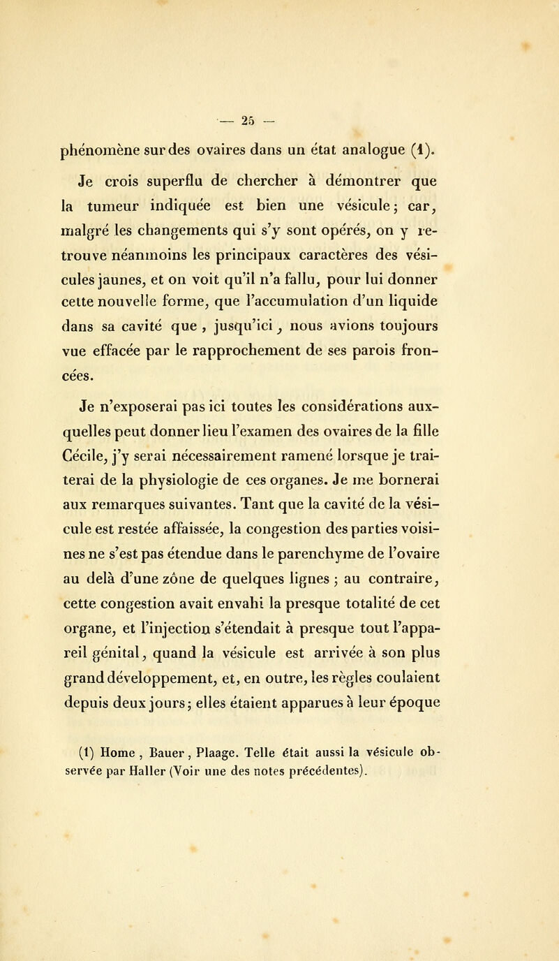 phénomène sur des ovaires dans un état analogue (1). Je crois superflu de chercher à démontrer que la tumeur indiquée est bien une vésicule; car, malgré les changements qui s'y sont opérés, on y re- trouve néanmoins les principaux caractères des vési- cules jaunes, et on voit qu'il n'a fallu, pour lui donner celte nouvelle forme, que l'accumulation d'un liquide dans sa cavité que , jusqu'ici j nous avions toujours vue effacée par le rapprochement de ses parois fron- cées. Je n'exposerai pas ici toutes les considérations aux- quelles peut donner lieu l'examen des ovaires de la fille Cécile, j'y serai nécessairement ramené lorsque je trai- terai de la physiologie de ces organes. Je me bornerai aux remarques suivantes. Tant que la cavité de la vési- cule est restée affaissée, la congestion des parties voisi- nes ne s'est pas étendue dans le parenchyme de l'ovaire au delà d'une zone de quelques lignes ; au contraire, cette congestion avait envahi la presque totalité de cet organe, et l'injection s'étendait à presque tout l'appa- reil génital, quand la vésicule est arrivée à son plus grand développement, et, en outre, les règles coulaient depuis deux jours; elles étaient apparues à leur époque (1) Home , Bauer, Plaage. Telle était aussi la vésicule ob- servée par Haller (Voir une des notes précédentes).