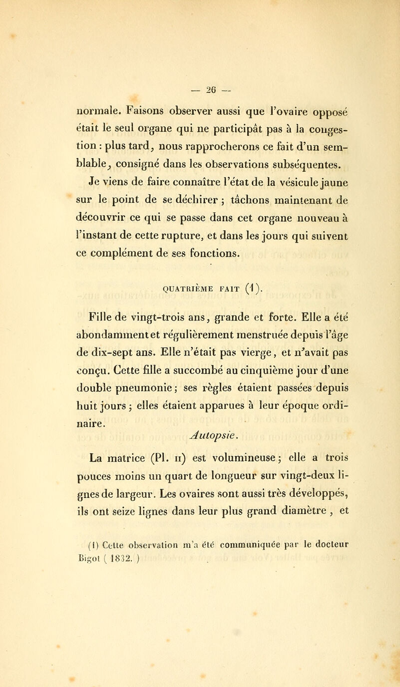 normale. Faisons observer aussi que l'ovaire opposé était le seul organe qui ne participât pas à la conges- tion : plus tard, nous rapprocherons ce fait d'un sem- blable^ consigné dans les observations subséquentes. Je viens de faire connaître l'état de la vésicule jaune sur le point de se déchirer ; tâchons maintenant de découvrir ce qui se passe dans cet organe nouveau à l'instant de cette rupture, et dans les jours qui suivent ce complément de ses fonctions. QUATRIÈME FAIT (^). Fille de vingt-trois ans, grande et forte. Elle a été abondamment et régulièrement menstruée depuis l'âge de dix-sept ans. Elle n'était pas vierge, et n^avait pas conçu. Cette fille a succombé au cinquième jour d'une double pneumonie ; ses règles étaient passées depuis huit jours ; elles étaient apparues à leur époque ordi- naire. Autopsie. La matrice (PI. n) est volumineuse j elle a trois pouces moins un quart de longueur sur vingt-deux li- gnes de largeur. Les ovaires sont aussi très développés, ils ont seize lignes dans leur plus grand diamètre , et (î) Celte observation m'a été communiquée par le docteur Bigot ( ÎS32. )