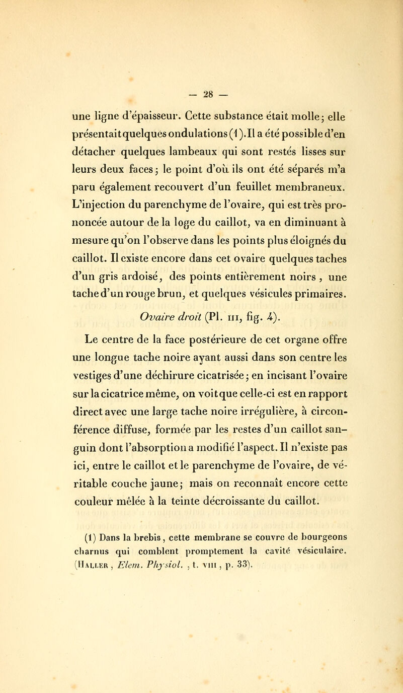 une ligne d'épaisseur. Cette substance était molle j elle présentait quelques ondulations (i ).Il a été possible d'en détacher quelques lambeaux qui sont restés lisses sur leurs deux faces j le point d'où ils ont été séparés m'a paru également recouvert d'un feuillet membraneux. Cinjection du parenchyme de l'ovaire, qui est très pro- noncée autour de la loge du caillot, va en diminuant à mesure qu'on l'observe dans les points plus éloignés du caillot. Il existe encore dans cet ovaire quelques taches d'un gris ardoisé, des points entièrement noirs , une tache d'un rouge brun, et quelques vésicules primaires. Ovaire droit (PI. m, fig. A). Le centre de la face postérieure de cet organe offre une longue tache noire ayant aussi dans son centre les vestiges d'une déchirure cicatrisée j en incisant l'ovaire sur la cicatrice même, on voitque celle-ci est en rapport direct avec une large tache noire irrégulière, à circon- férence diffuse, formée par les restes d'un caillot san- guin dont l'absorption a modifié l'aspect. Il n'existe pas ici, entre le caillot et le parenchyme de l'ovaire, de vé- ritable couche jaune; mais on reconnaît encore cette couleur mêlée à la teinte décroissante du caillot. (1) Dans la brebis, cette membrane se couvre de bourgeons charnus qui comblent promptement la cavité vésiculaire. (Haller , Elem. Physiol. , t. viii, p. 33).