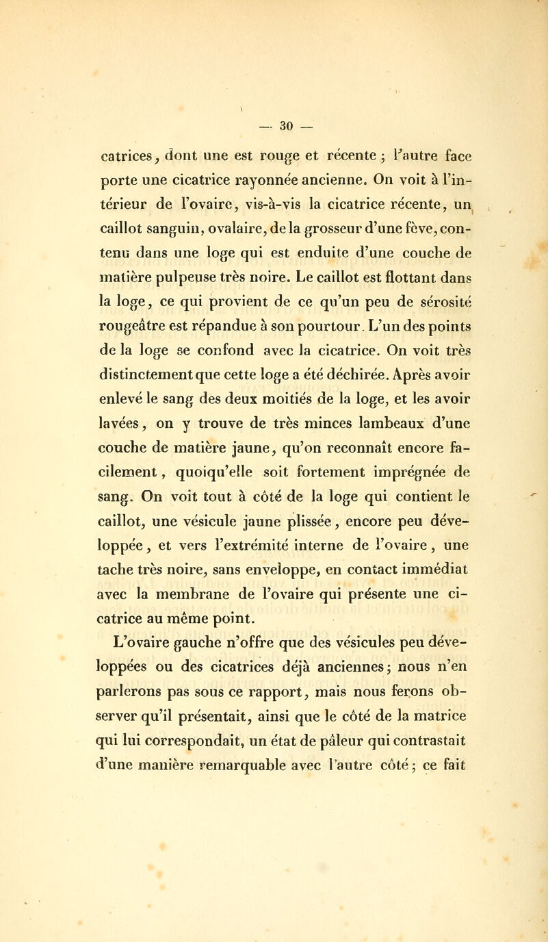 catrices^ dont une est rouge et récente 3 Fautre face porte une cicatrice rayonnëe ancienne. On voit à l'in- térieur de l'ovaire, vis-à-vis la cicatrice récente, un caillot sanguin, ovalaire, de la grosseur d'une fève, con- tenu dans une loge qui est enduite d'une couche de matière pulpeuse très noire. Le caillot est flottant dans la loge, ce qui provient de ce qu'un peu de sérosité rougeâtre est répandue à son pourtour. L'un des points de la loge se confond avec la cicatrice. On voit très distinctement que cette loge a été déchirée. Après avoir enlevé le sang des deux moitiés de la loge, et les avoir lavées, on y trouve de très minces lambeaux d'une couche de matière jaune, qu'on reconnaît encore fa- cilement , quoiqu'elle soit fortement imprégnée de sang. On voit tout à côté de la loge qui contient le caillot, une vésicule jaune plissée, encore peu déve- loppée , et vers l'extrémité interne de l'ovaire, une tache très noire, sans enveloppe, en contact immédiat avec la membrane de l'ovaire qui présente une ci- catrice au même point. L'ovaire gauche n'offre que des vésicules peu déve- loppées ou des cicatrices déjà anciennes 5 nous n'en parlerons pas sous ce rapport, mais nous ferons ob- server qu'il présentait, ainsi que le côté de la matrice qui lui correspondait, un état de pâleur qui contrastait d'une manière remarquable avec l'autre côté 5 ce fait