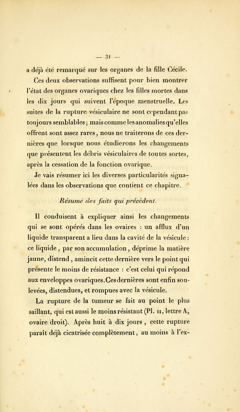 a déjà été remarqué sur les organes de la fille Cécile. Ces deux observations suffisent pour bien montrer l'état des organes ovariques chez les filles mortes dans les dix jours qui suivent l'époque menstruelle. Les suites de la rupture vésiculaire ne sont cependant pas toujours semblables j mais comme les anomalies qu'elles offrent sont assez rares, nous ne traiterons de ces der- nières que lorsque nous étudierons les changements que présentent les débris vésiculaires de toutes sortes, après la cessation de la fonction ovarique. Je vais résumer ici les diverses particularités signa- lées dans les observations que contient ce chapitre. Résumé des faits qui précèdent. Il conduisent à expliquer ainsi les changements qui se sont opérés dans les ovaires : un afflux d'un liquide transparent a lieu dans la cavité de la vésicule : ce liquide, par son accumulation, déprime la matière jaune, distend, amincit cette dernière vers le point qui présente le moins de résistance : c'est celui qui répond aux enveloppes ovariques. Ces dernières sont enfin sou- levées, distendues, et rompues avec la vésicule. La rupture de la tumeur se fait au point le plus saillant, qui est aussi le moins résistant (PI. ii, lettre A, ovaire droit). Après huit à dix jours , cette rupture paraît déjà cicatrisée complètement, au moins à l'ex-