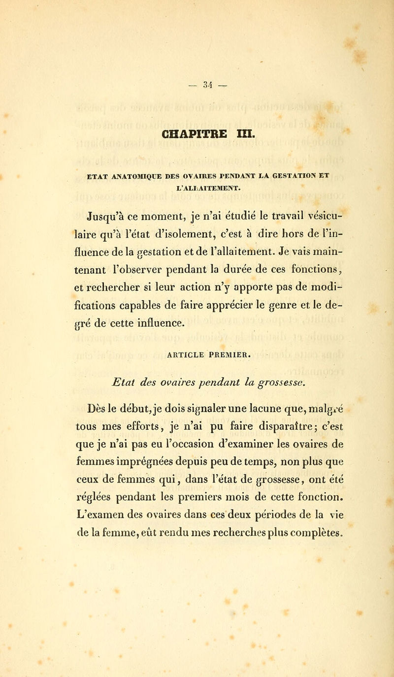CHAPITRE m. ETAT ANATOMIQUE DES OVAIRES PENDANT LA GESTATION ET L'ALIAITEMENT. Jusqu'à ce moment, je n'ai étudié le travail vésicu- îaire qu'à l'état d'isolement, c'est à dire hors de l'in- fluence de la gestation et de l'allaitement. Je vais main- tenant l'observer pendant la durée de ces fonctions, et rechercher si leur action n'y apporte pas de modi- fications capables de faire apprécier le genre et le de- gré de cette influence. ARTICLE PREMIER. Etat des ovaires pendant la grossesse. Dès le début, je dois signaler une lacune que, malgi^é tous mes efforts, je n'ai pu faire disparaître; c'est que je n'ai pas eu l'occasion d'examiner les ovaires de femmes imprégnées depuis peu de temps, non plus que ceux de femmes qui, dans l'état de grossesse, ont été réglées pendant les premiers mois de cette fonction. L'examen des ovaires dans ces deux périodes de la vie de la femme, eût rendu mes recherches plus complètes.