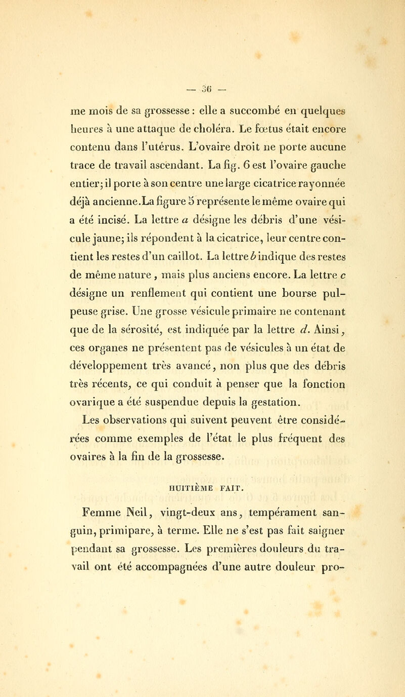 — se- mé mois de sa grossesse : elle a succombé en quelques heures à une attaque de choléra. Le fœtus était encore contenu dans l'utérus. L'ovaire droit ne porte aucune trace de travail ascendant. Lafig. 6 est l'ovaire gauche entier; il porte à son centre une large cicatrice rayonnée déjà aucienne.La figure 3 représente le même ovaire qui a été incisé. La lettres désigne les débris d'une vési- cule jaune; ils répondent à la cicatrice, leur centre con- tient les restes d'un caillot. La lettre b indique des restes de même nature , mais plus anciens encore. La lettre c désigne un renflement qui contient une bourse pul- peuse grise. Une grosse vésicule primaire ne contenant que de la sérosité, est indiquée par la lettre d. Ainsi, ces organes ne présentent pas de vésicules à un état de développement très avancé, non plus que des débris très récents, ce qui conduit à penser que la fonction ovarique a été suspendue depuis la gestation. Les observations qui suivent peuvent être considé- rées comme exemples de l'état le plus fréquent des ovaires à la lin de la grossesse. HUITIÈME FAIT. Femme Neil, vingt-deux ans, tempérament san- guin, primipare, à terme. Elle ne s'est pas fait saigner pendant sa grossesse. Les premières douleurs du tra- vail ont été accompagnées d'une autre douleur pro-