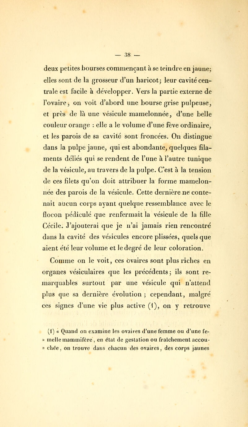 deux petites bourses commençant à se teindre en jaune; elles sont de la grosseur d'un haricot; leur cavité cen- trale est facile a développer. Vers la partie externe de Tovaire^ on voit d'abord une bourse grise pulpeuse, et près de là une vésicule mamelonnée, d'une belle couleur orange : elle a le volume d'une fève ordinaire, et les parois de sa cavité sont froncées. On distingue dans la pulpe jaune, qui est abondante, quelques fila- ments déliés qui se rendent de l'une à l'autre tunique de la vésicule, au travers de la pulpe. C'est à la tension de ces filets qu'on doit attribuer la forme mamelon- née des parois de la vésicule. Cette dernière ne conte- nait aucun corps ayant quelque ressemblance avec le flocon pédicule que renfermait la vésicule de la fille Cécile, .l'ajouterai que je n'ai jamais rien rencontré dans la cavité des vésicules encore plissées, quels que aient été leur volume et le degré de leur coloration. Comme on le voit, ces ovaires sont plus riches en organes vésiculaires que les précédents; ils sont re- marquables surtout par une vésicule qui n'attend plus que sa dernière évolution ; cependant, malgré ces signes d'une vie plus active (i), on y retrouve (1) « Quand on examine les ovaires d'une femme ou d'une fe- » melle mammifère, en état de gestation ou fraîchement accou- » chée, on trouve dans chacun des ovaires, des corps jaunes