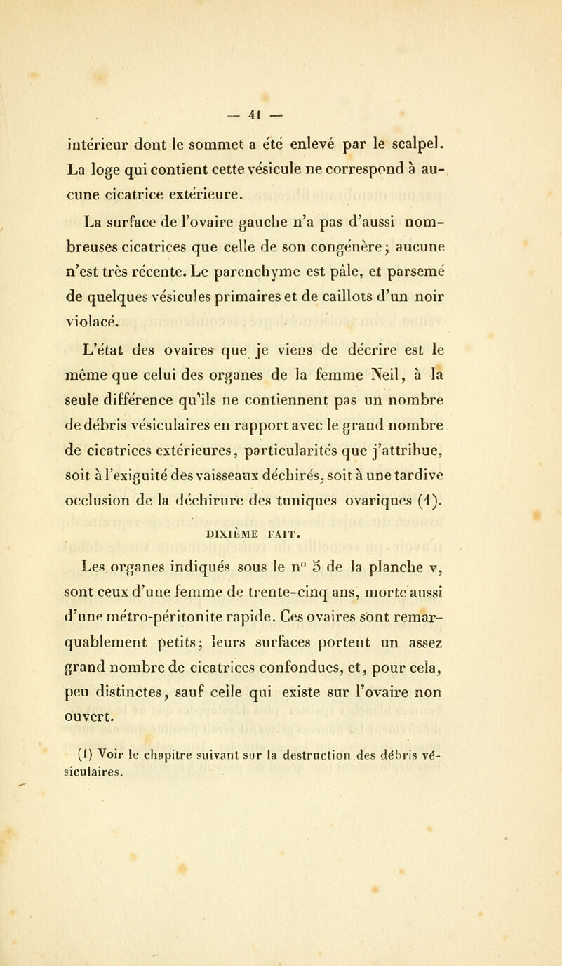 intérieur dont le sommet a été enlevé par le scalpel. La loge qui contient cette vésicule ne correspond à au- cune cicatrice extérieure. La surface de l'ovaire gauche n'a pas d'aussi nom- breuses cicatrices que celle de son congénère; aucune n'est très récente. Le parenchyme est pâle, et parsemé de quelques vésicules primaires et de caillots d'un noir violacé. L'état des ovaires que je viens de décrire est le même que celui des organes de la femme Neil, à la seule différence qu'ils ne contiennent pas un nombre de débris vésiculaires en rapport avec le grand nombre de cicatrices extérieures, particularités que j'attribue, soit à l'exiguité des vaisseaux déchirés, soit à une tardive occlusion de la déchirure des tuniques ovariques (1). DIXIÈME FAIT. Les organes indiqués sous le n° 5 de la planche v, sont ceux d'une femme de trente-cinq ans, morte aussi d'une métro-péritonite rapide. Ces ovaires sont remar- quablement petits; leurs surfaces portent un assez grand nombre de cicatrices confondues, et, pour cela, peu distinctes, sauf celle qui existe sur l'ovaire non ouvert. (1) Yoir le chapitre suivant sur la destruction des débris vé- siculaires.