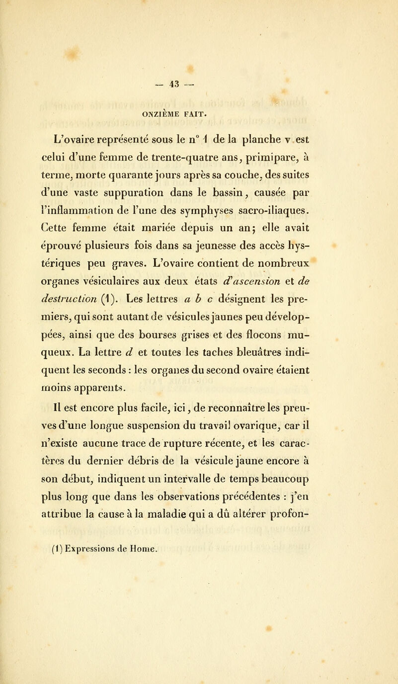 ONZIEME FAIT. L'ovaire représenté sous le n° i de la planche v est celui d'une femme de trente-quatre ans, primipare, à terme, morte quarante jours après sa couche, des suites d'une vaste suppuration dans le bassin, causée par l'inflammation de l'une des symphyses sacro-iliaques. Cette femme était mariée depuis un an; elle avait éprouvé plusieurs fois dans sa jeunesse des accès hys- tériques peu graves. L'ovaire contient de nombreux organes vésiculaires aux deux états (ïascension et de destruction (1). Les lettres abc désignent les pre- miers, qui sont autant de vésicules jaunes peu dévelop- pées, ainsi que des bourses grises et des flocons mu- queux. La lettre d et toutes les taches bleuâtres indi- quent les seconds : les organes du second ovaire étaient moins apparents. Il est encore plus facile, ici, de reconnaître les preu- ves d'une longue suspension du travail ovarique, car il n'existe aucune trace de rupture récente, et les carac- tères du dernier débris de la vésicule jaune encore à son début, indiquent un intervalle de temps beaucoup plus long que dans les observations précédentes : j'en attribue la cause à la maladie qui a dû altérer profon- (1) Expressions de Home.