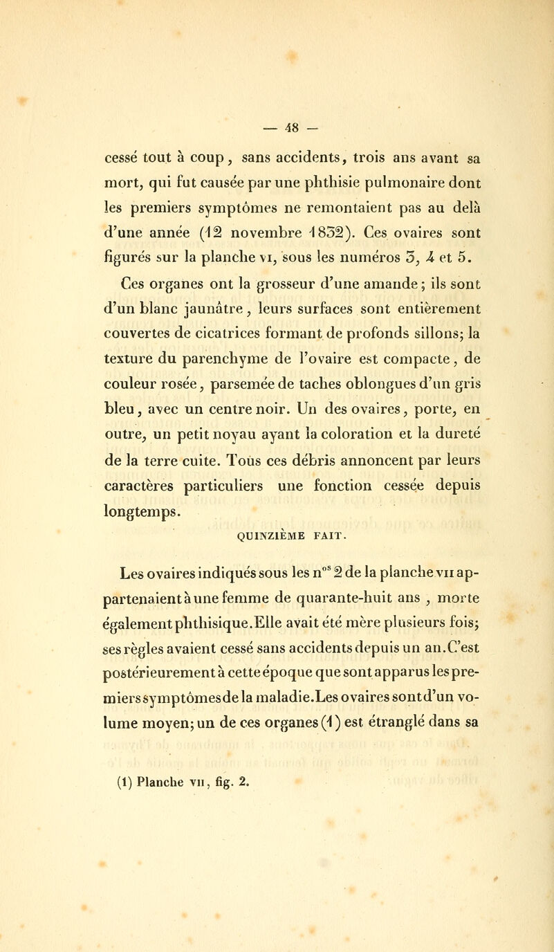 cessé tout à coup, sans accidents, trois ans avant sa mort, qui fut causée par une phthisie pulmonaire dont les premiers symptômes ne remontaient pas au delà d'une année (^â novembre ^832). Ces ovaires sont figurés sur la planche vi, sous les numéros 3, >4 et 5. Ces organes ont la grosseur d'une amande ; ils sont d'un blanc jaunâtre, leurs surfaces sont entièrement couvertes de cicatrices formant de profonds sillons; la texture du parenchyme de l'ovaire est compacte, de couleur rosée, parsemée de taches oblongues d'un gris bleu, avec un centre noir. Un des ovaires, porte, en outre, un petit noyau ayant la coloration et la dureté de la terre cuite. Tous ces débris annoncent par leurs caractères particuliers une fonction cessée depuis longtemps. QUINZIÈME FAIT. Les ovaires indiqués sous les n* â de la planche vu ap- partenaient à une femme de quarante-huit ans , morte également phthisique.Elle avait été mère plusieurs fois; ses règles avaient cessé sans accidents depuis un an.C'est postérieurement à cette époque que sont apparus les pre- mierssymptômesdela maladie.Les ovaires sontd'un vo- lume moyen; un de ces organes (i ) est étranglé dans sa (1) Planche vu, fig. 2.