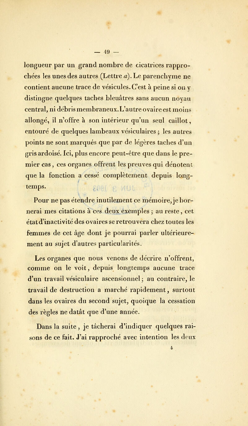 longueur par un grand nombre de cicatrices rappro- chées les unes des autres (Lettre a).he parenchyme ne contient aucune trace de vésicules. C'est à peine si on y distingue quelques taches bleuâtres sans aucun noyau central, ni débris membraneux. L'autre ovaire est moins allongé, il nWfre à son intérieur qu'un seul caillot, entouré de quelques lambeaux vésiculaires ; les autres points ne sont marqués que par de légères taches d'un gris ardoisé. Ici, plus encore peut-être que dans le pre- mier cas, ces organes offrent les preuves qui dénotent que la fonction a cessé complètement depuis long- temps. Pour ne pas étendre inutilement ce mémoire, je bor- nerai mes citations à ces deux exemples ; au reste, cet état d'inactivité des ovaires se retrouvera chez toutes les femmes de cet âge dont je pourrai parler ultérieure- ment au sujet d'autres particularités. Les organes que nous venons de décrire n'offrent, comme on le voit, depuis longtemps aucune trace d'un travail vésiculaire ascensionnel ; au contraire, le ti'avail de destruction a marché rapidement, surtout dans les ovaires du second sujet, quoique la cessation des règles ne datât que d'une année. Dans la suite, je tâcherai d'indiquer quelques rai- sons de ce fait. J'ai rapproché avec intention les deux 4