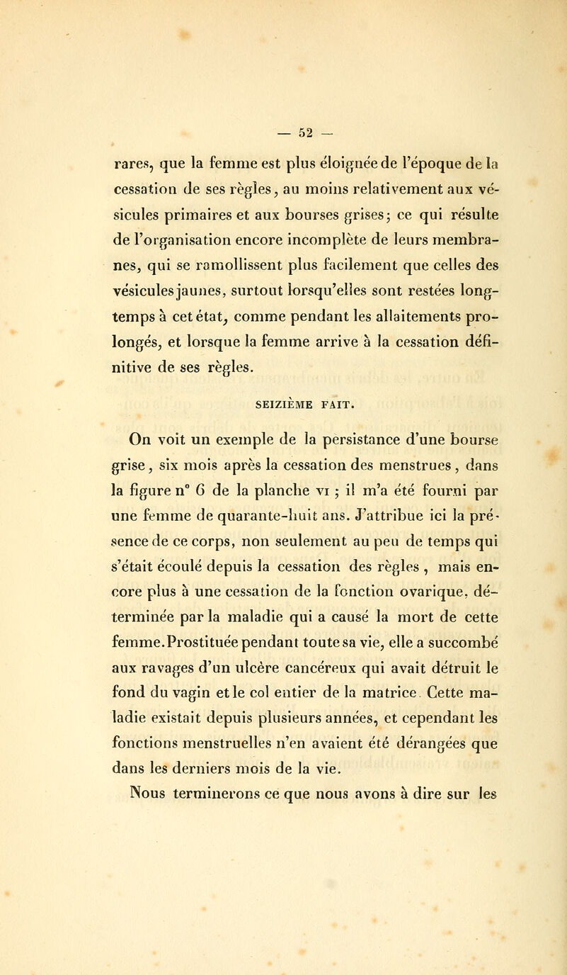 rares, que la femme est plus éloignée de l'époque de la cessation de ses règles, au moins relativement aux vé- sicules primaires et aux bourses grises; ce qui résulte de l'organisation encore incomplète de leurs membra- nes, qui se ramollissent plus facilement que celles des vésicules jaunes, surtout lorsqu'elles sont restées long- temps à cetétat^ comme pendant les allaitements pro- longés, et lorsque la femme arrive à la cessation défi- nitive de ses règles. SEIZIÈME FAIT. On voit un exemple de la persistance d'une bourse grise, six mois après la cessation des menstrues , dans la figure u° 6 de la planche vi ; il m'a été fourni par une femme de quaiante-lmit ans. J'attribue ici la pré- sence de ce corps, non seulement au peu de temps qui s'était écoulé depuis la cessation des règles , mais en- core plus à une cessation de la fonction ovarique, dé- terminée par la maladie qui a causé la mort de cette femme.Prostituée pendant toute sa vie, elle a succombé aux ravages d'un ulcère cancéreux qui avait détruit le fond du vagin et le col entier de la matrice. Cette ma- ladie existait depuis plusieurs années, et cependant les fonctions menstruelles n'en avaient été dérangées que dans les derniers mois de la vie. Nous terminerons ce que nous avons à dire sur les