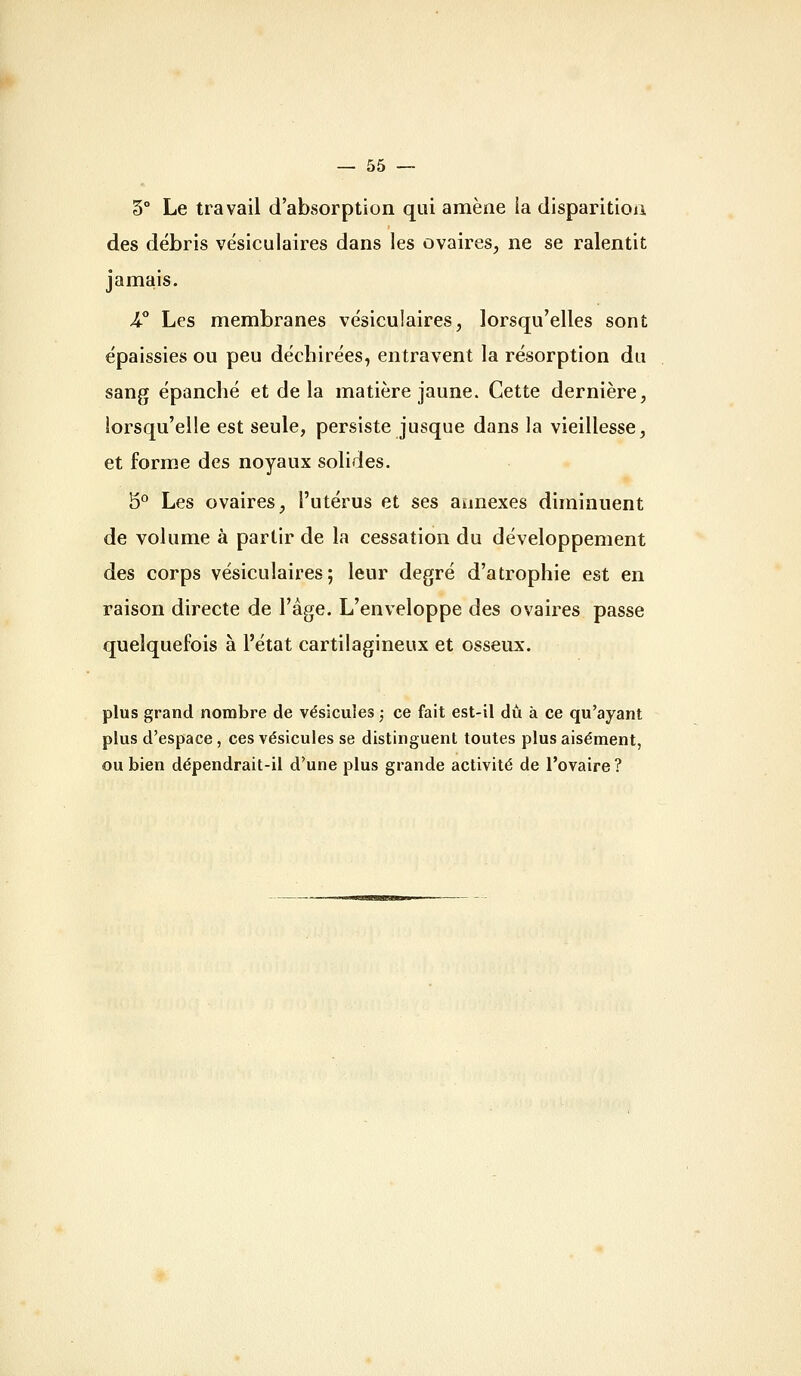 5° Le travail d'absorption qui amène la disparitioii des débris vésiculaires dans les ovaires, ne se ralentit jamais. 4^° Les membranes vésiculaires, lorsqu'elles sont épaissies ou peu déchirées, entravent la résorption du sang épanché et de la matière jaune. Cette dernière, lorsqu'elle est seule, persiste jusque dans la vieillesse, et forme des noyaux solides. 5° Les ovaires, l'utérus et ses annexes diminuent de volume à partir de la cessation du développement des corps vésiculaires; leur degré d'atrophie est en raison directe de l'âge. L'enveloppe des ovaires passe quelquefois à l'état cartilagineux et osseux. plus grand nombre de vésicules ,• ce fait est-il du à ce qu'ayant plus d'espace, ces vésicules se distinguent toutes plus aisément, ou bien dépendrait-il d'une plus grande activité de l'ovaire ?