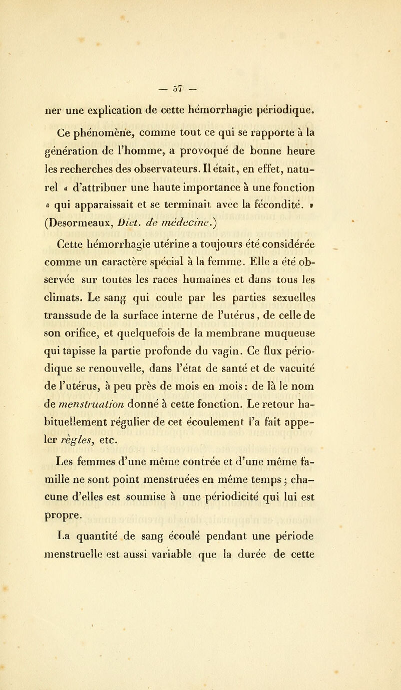 ner une explication de cette hémorrhagie périodique. Ce phénomène, comme tout ce qui se rapporte à la génération de l'homme, a provoqué de bonne heure les recherches des observateurs. Il était, en effet, natu- rel « d'attribuer une haute importance à une fonction « qui apparaissait et se terminait avec la fécondité, t (Desormeaux, Dict. de médecine.^ Cette hémorrhagie utérine a toujours été considérée comme un caractère spécial à la femme. Elle a été ob- servée sur toutes les races humaines et dans tous les climats. Le sang qui coule par les parties sexuelles transsude de la surface interne de l'uiérus, de celle de son orifice, et quelquefois de la membrane muqueuse qui tapisse la partie profonde du vagin. Ce flux pério- dique se renouvelle, dans l'état de santé et de vacuité de l'utérus, à peu près de mois en mois : de là le nom de menstruation donné à cette fonction. Le retour ha- bituellement régulier de cet écoulement l'a fait appe- ler règles, etc. Les femmes d'une même contrée et d'une même fa- mille ne sont point menstruées en même temps ; cha- cune d'elles est soumise à une périodicité qui lui est propre. La quantité de sang écoulé pendant une période menstruelle est aussi variable que la durée de cette