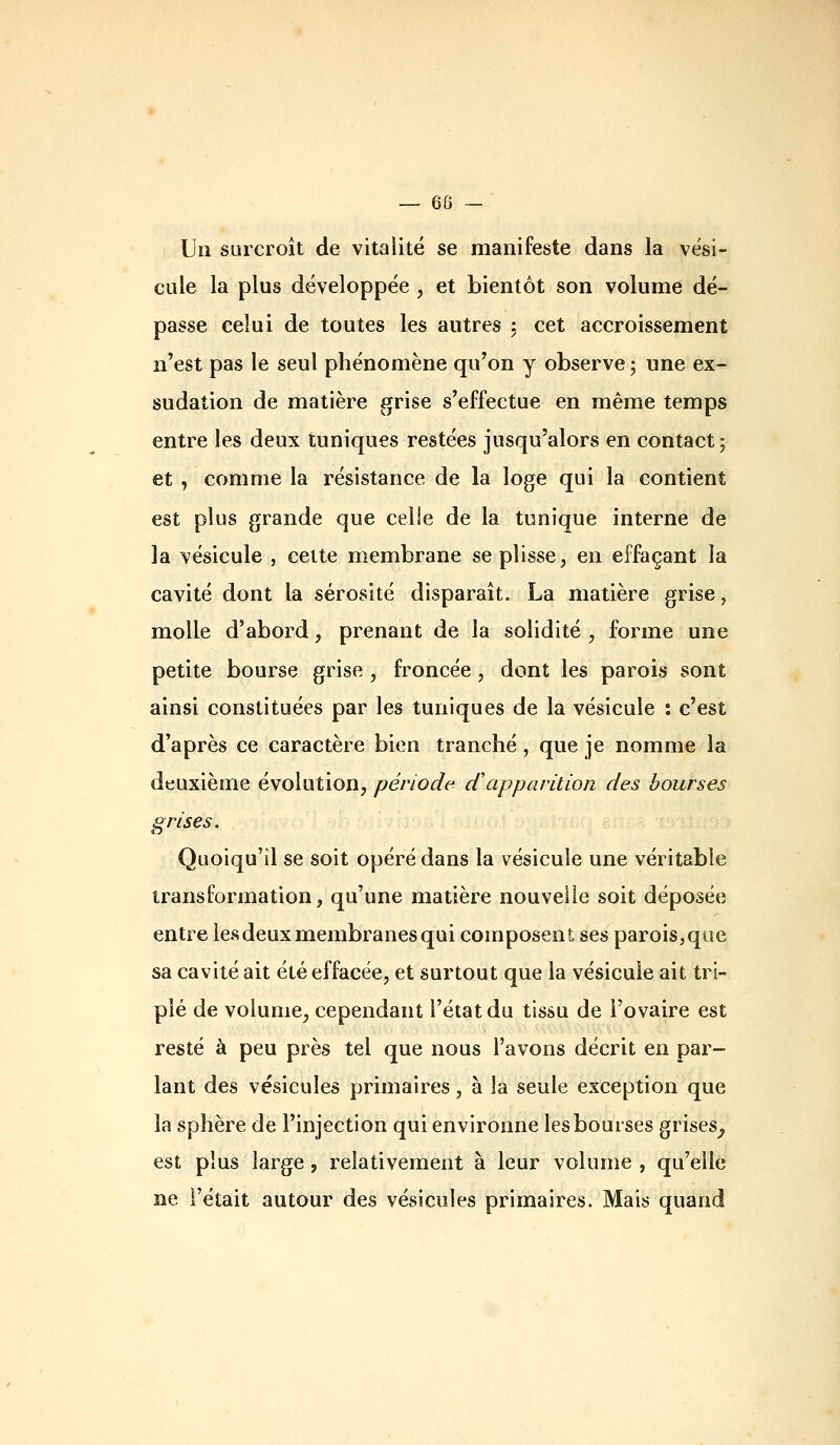— 68 - Un surcroît de vitalité se manifeste dans la vési- cule la plus développée, et bientôt son volume dé- passe celui de toutes les autres : cet accroissement n'est pas le seul phénomène qu'on y observe ; une ex- sudation de matière grise s'effectue en même temps entre les deux tuniques restées jusqu'alors en contact j et , comme la résistance de la loge qui la contient est plus grande que celle de la tunique interne de la vésicule , cette membrane se plisse, en effaçant la cavité dont la sérosité disparaît. La matière grise, molle d'abord, prenant de la solidité, forme une petite bourse grise , froncée, dont les parois sont ainsi constituées par les tuniques de la vésicule : c'est d'après ce caractère bien tranché, que je nomme la deuxième évolution, période cCapparilLon des bourses grises. Quoiqu'il se soit opéré dans la vésicule une véritable transformation, qu'une matière nouvelle soit déposée entre les deux membranes qui composent ses parois, que sa cavité ait été effacée, et surtout que la vésicule ait tri- plé de volume, cependant l'état du tissu de l'ovaire est resté à peu près tel que nous l'avons décrit en par- lant des vésicules primaires, à la seule exception que la sphère de l'injection qui environne les bourses grises^ est plus large, relativement à leur volume , qu'elle ne l'était autour des vésicules primaires. Mais quand