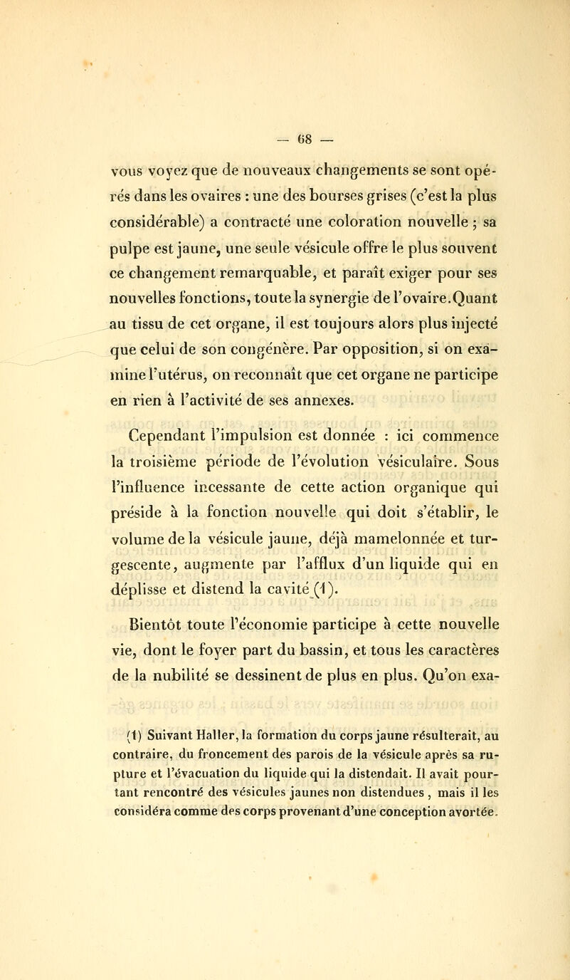 vous voyez que de nouveaux changements se sont opé- rés dans les ovaires : une des bourses grises (c'est la plus considérable) a contracté une coloration nouvelle ; sa pulpe est jaune, une seule vésicule offre le plus souvent ce cliangement remarquable, et paraît exiger pour ses nouvelles fonctions, toute la synergie de l'ovaire.Quant an tissu de cet organe, il est toujours alors plus injecté que celui de son congénère. Par opposition, si on exa- mine l'utérus, on reconnaît que cet organe ne participe en rien à l'activité de ses annexes. Cependant l'impulsion est donnée : ici commence la troisième période de l'évolution vésiculaire. Sous l'influence incessante de cette action organique qui préside à la fonction nouvelle qui doit s'établir, le volume de la vésicule jaune, déjà mamelonnée et tur- gescente, augmente par l'afflux d'un liquide qui en déplisse et distend la cavité (-1). Bientôt toute Péconomie participe à cette nouvelle vie, dont le foyer part du bassin, et tous les caractères de la nubilité se dessinent de plus en plus. Qu'on exa- (1) Suivant Haller, la formation du corps jaune résulterait, au contraire, du froncement des parois de la vésicule après sa ru- pture et l'évacuation du liquide qui la distendait. Il avait pour- tant rencontré des vésicules jaunes non distendues , mais il les considéra comme des corps provenant d'une conception avortée.