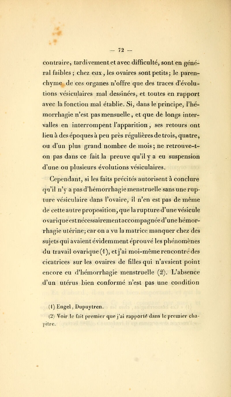 contraire, tardivement et avec difficulté, sont en géné- ral faibles ; chez eux, les ovaires sont petits; le paren- chyme de ces organes n'offre que des traces d'évolu- tions vésiculaires mal dessinées, et toutes en rapport avec la fonction mal établie. Si, dans le principe, l'hé- morrhagie n'est pas mensuelle, et que de longs inter- valles en interrompent l'apparition, ses retours ont lieu à des époques à peu près régulières de trois, quatre, ou d'un plus grand nombre de mois ; ne retrouve-t- on pas dans ce fait la preuve qu'il y a eu suspension d'une ou plusieurs évolutions vésiculaires. Cependant, si les faits précités autorisent à conclure qu'il n'y a pas d'hémorrhagie menstruelle sans une rup- ture vésiculaire dans l'ovaire, il n'en est pas de même de cette autre proposition^ que la rupture d'une vésicule ovariqueestnécessairementaccompagnée d'une hémor- rhagie utérine; car on a vu la matrice manquer chez des sujets qui avaient évidemment éprouvé les phénomènes du travail ovarique(^), et j'ai moi-même rencontré des cicatrices sur les ovaires de filles qui n'avaient point encore eu d'hémorrhagie menstruelle (â). L'absence d'un utérus bien conformé n'est pas une condition (1) Engel, Dupuytren. (2) Voir le fait premier que j'ai rapporté dans le premier cha- pitre»