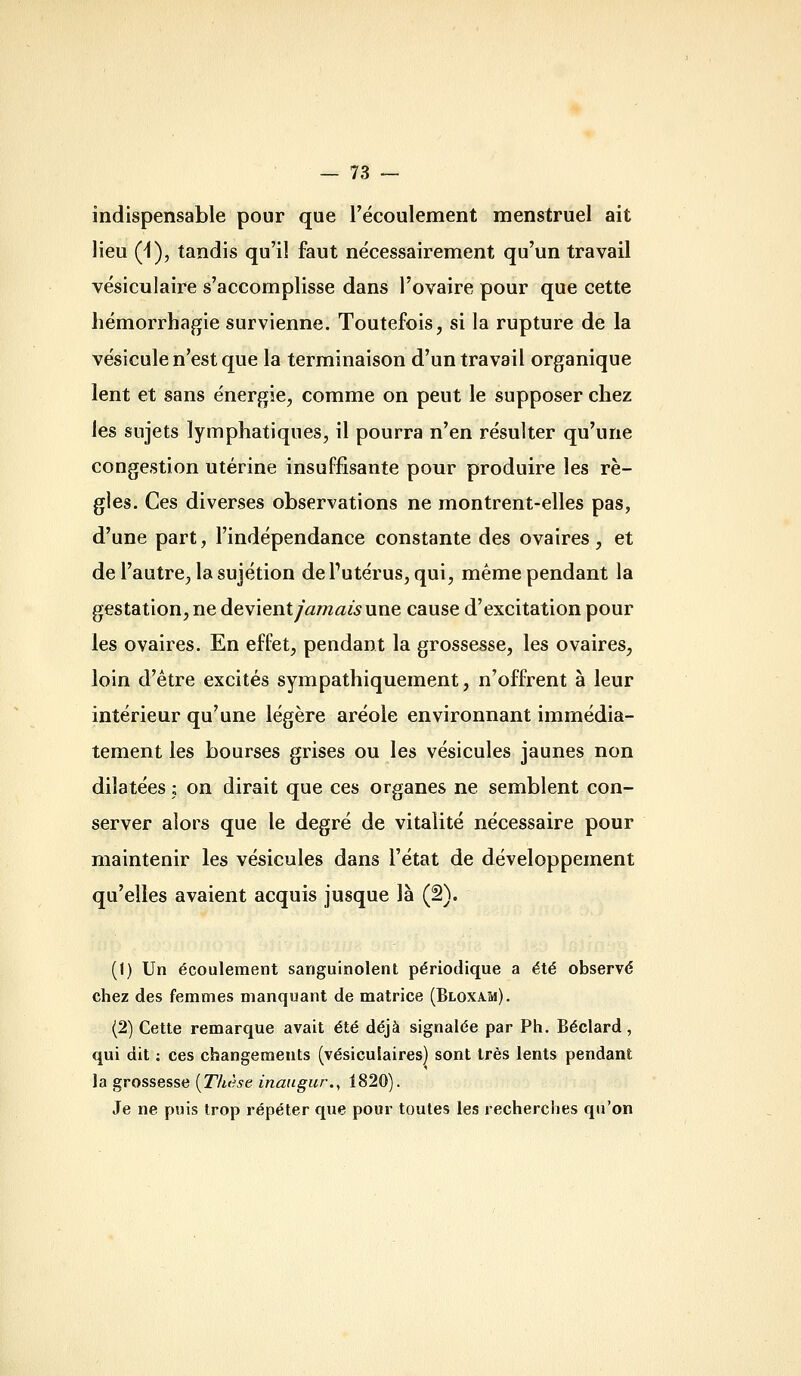 indispensable pour que l'écoulement menstruel ait lieu (i), tandis qu'il faut nécessairement qu'un travail vésiculaire s'accomplisse dans l'ovaire pour que cette hémorrhagie survienne. Toutefois, si la rupture de la vésicule n'est que la terminaison d'un travail organique lent et sans énergie, comme on peut le supposer chez les sujets lymphatiques, il pourra n'en résulter qu'une congestion utérine insuffisante pour produire les rè- gles. Ces diverses observations ne montrent-elles pas, d'une part, l'indépendance constante des ovaires, et de l'autre, la sujétion de Tutérus, qui, même pendant la gestation, ne devient jamais une cause d'excitation pour les ovaires. En effet, pendant la grossesse, les ovaires, loin d'être excités sympathiquement, n'offrent à leur intérieur qu'une légère aréole environnant immédia- tement les bourses grises ou les vésicules jaunes non dilatées ; on dirait que ces organes ne semblent con- server alors que le degré de vitalité nécessaire pour maintenir les vésicules dans l'état de développement qu'elles avaient acquis jusque là (2). (1) Un écoulement sanguinolent périodique a été observé chez des femmes manquant de matrice (Bloxam). (2) Cette remarque avait été déjà signalée par Ph. Béclard, qui dit ; ces changements (vésicuiaires) sont très lents pendant la grossesse {Tlièse inaugur., 1820). Je ne puis trop répéter que pour toutes les recherches qu'on