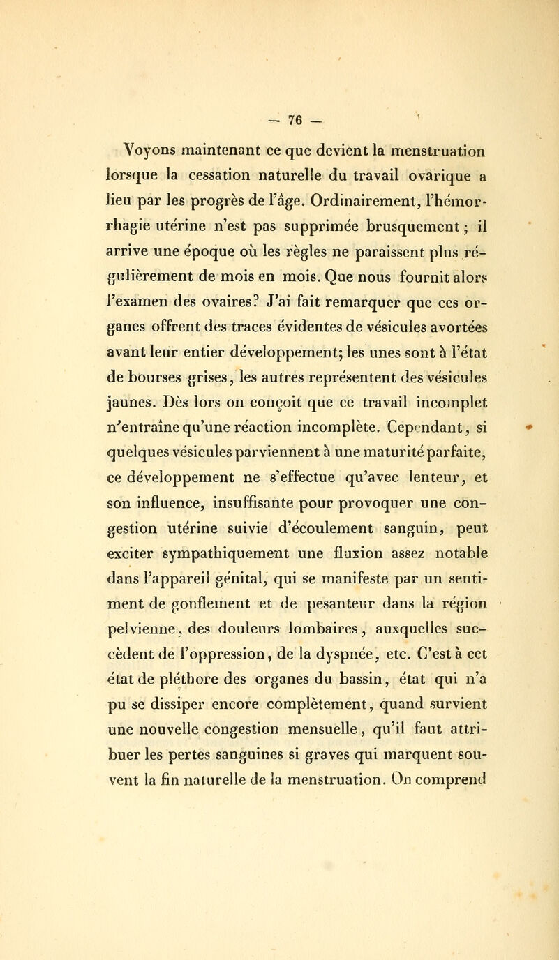 Voyons maintenant ce que devient la menstruation lorsque la cessation naturelle du travail ovarique a lieu par les progrès de l'âge. Ordinairement, l'hémor- rbagie utérine n'est pas supprimée brusquement ; il arrive une époque où les règles ne paraissent plus ré- gulièrement de mois en mois. Que nous fournit alors l'examen des ovaires? J'ai fait remarquer que ces or- ganes offrent des traces évidentes de vésicules avortées avant leur entier développement; les unes sont à l'état de bourses grises, les autres représentent des vésicules jaunes. Dès lors on conçoit que ce travail incomplet n^entraînequ'une réaction incomplète. Cependant, si quelques vésicules parviennent à une maturité parfaite, ce développement ne s'effectue qu'avec lenteur, et son influence, insuffisante pour provoquer une con- gestion utérine suivie d'écoulement sanguin, peut exciter sympathiquement une fluxion assez notable dans l'appareil génital, qui se manifeste par un senti- ment de gonflement et de pesanteur dans la région pelvienne, des douleurs lombaires, auxquelles suc- cèdent de l'oppression, de la dyspnée, etc. C'est à cet état de pléthore des organes du bassin, état qui n'a pu se dissiper encore complètement, quand survient une nouvelle congestion mensuelle, qu'il faut attri- buer les pertes sanguines si graves qui marquent sou- vent la fin naturelle de la menstruation. On comprend