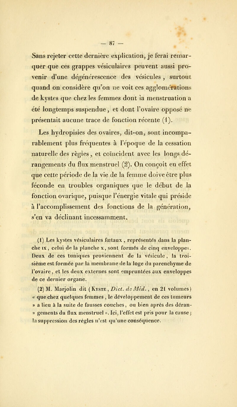 Sans rejeter cette dernière explication, je ferai remar- quer que ces grappes vésiculaires peuvent aussi pro- venir d'une dégénérescence des vésicules , surtout quand on considère qu'on ne voit ces agglomérations de kystes que chez les femmes dont îa menstruation a été longtemps suspendue, et dont l'ovaire opposé ne présentait aucune trace de fonction récente (1). Les hydropisies des ovaires, dit-on, sont incompa- rablement plus fréquentes à l'époque de la cessation naturelle des régies, et coïncident avec les longs dé- rangements du flux menstruel (â). On conçoit en effet que cette période de la vie de la femme doive être plus féconde en troubles organiques que le début de la fonction ovarique, puisque l'énergie vitale qui préside à l'accomplissement des fonctions de la génération, s'en va déclinant incessamment. (1) Les kystes vésiculaires fœtaux , représentés dans la plan- che IX, celui de la planche x, sont formés de cinq enveloppes. Deux de ces tuniques proviennent de la vésicule , la troi- sième est formée par la membrane de la loge du parenchyme de l'ovaire, et les deux externes sont empruntées aux enveloppes de ce dernier organe. (2) M. Marjolin dit (Kyste , Dict. de Méd., en 21 volumes) « que chez quelques femmes , le développement de ces tumeurs » a lieu à la suite de fausses couches, ou bien après des déran- » gements du flux menstruel ». Ici, l'effet est pris pour îa cause j la suppression des régies n'est qu'une conséquence.