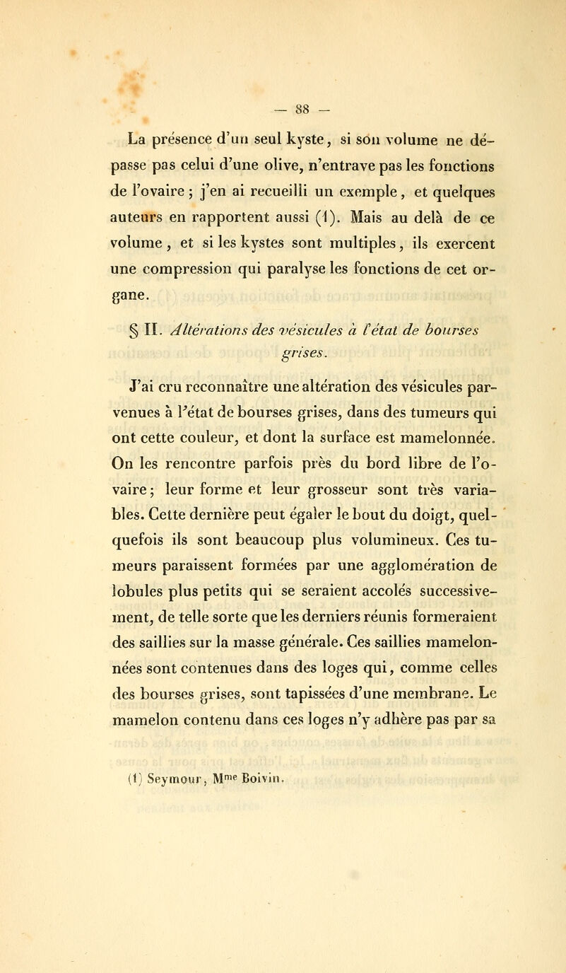 La présence d'un seul kyste, si son volume ne dé- passe pas celui d'une olive, n'entrave pas les fonctions de l'ovaire ; j'en ai recueilli un exemple, et quelques auteurs en rapportent aussi (1). Mais au delà de ce volume , et si les kystes sont multiples, ils exercent une compression qui paralyse les fonctions de cet or- gane. § II. Altérations des vésicules à Cétat de bourses grises. J'ai cru reconnaître une altération des vésicules par- venues à Fétat de bourses grises, dans des tumeurs qui ont cette couleur, et dont la surface est mamelonnée» On les rencontre parfois près du bord libre de l'o- vaire ; leur forme et leur grosseur sont très varia- bles. Cette dernière peut égaler le bout du doigt, quel- quefois ils sont beaucoup plus volumineux. Ces tu- meurs paraissent formées par une agglomération de lobules plus petits qui se seraient accolés successive- ment, de telle sorte que les derniers réunis formeraient des saillies sur la masse générale. Ces saillies mamelon- nées sont contenues dans des loges qui, comme celles des bourses grises, sont tapissées d'une membrane. Le mamelon contenu dans ces loges n'y adhère pas par sa (1) Seymour, M^^ Boivin.