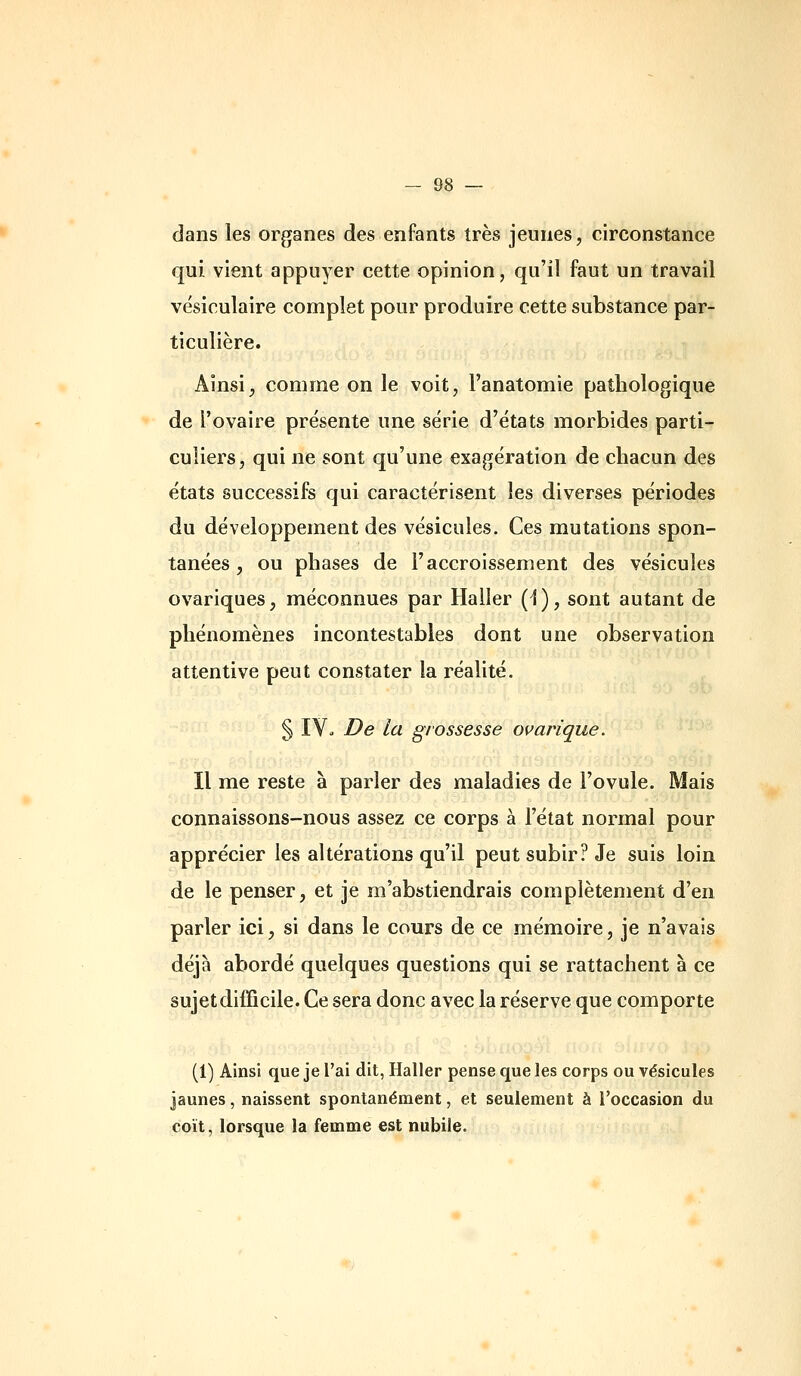 dans les organes des enfants très jeunes, circonstance qui vient appuyer cette opinion, qu'il faut un travail vésiculaire complet pour produire cette substance par- ticulière. Ainsi, comme on le voit, l'anatomie pathologique de l'ovaire présente une série d'états morbides parti- culiers, qui ne sont qu'une exagération de chacun des états successifs qui caractérisent les diverses périodes du développement des vésicules. Ces mutations spon- tanées , ou phases de l'accroissement des vésicules ovariques, méconnues par Haller (1), sont autant de phénomènes incontestables dont une observation attentive peut constater la réalité. § IV. De la grossesse ovarique. Il me reste à parler des maladies de l'ovule. Mais connaissons-nous assez ce corps à l'état normal pour apprécier les altérations qu'il peut subir? Je suis loin de le penser, et je m'abstiendrais complètement d'en parler ici, si dans le cours de ce mémoire, je n'avais déjà abordé quelques questions qui se rattachent à ce sujet difficile. Ce sera donc avec la réserve que comporte (1) Ainsi que je l'ai dit, Haller pense que les corps ou vésicules jaunes, naissent spontanément, et seulement à roccasion du coït, lorsque la femme est nubile.