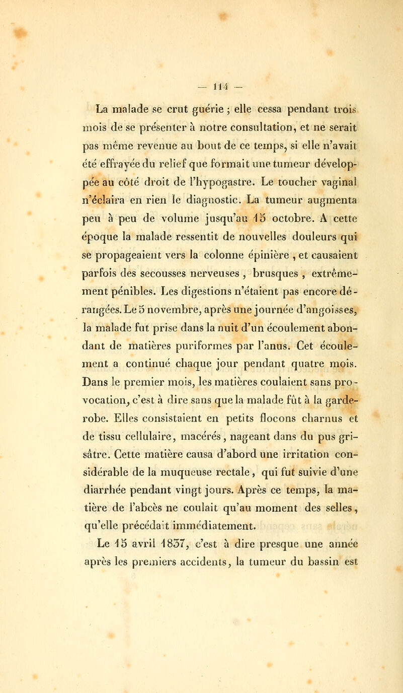 La malade vse crut guérie ; elle cessa pendant trois mois de se pre'sentcr à notre consultation, et ne serait pas même revenue au bout de ce temps, si elle n'avait été effrayée du relief que formait une tumeur dévelop- pée au côté droit de l'hypogastre. Le toucher vaginal n'éclaira en rien le diagnostic. La tumeur augmenta peu à peu de volume jusqu'au ^5 octobre. A cette époque la malade ressentit de nouvelles douleurs qui se propageaient vers la colonne épinière , et causaient parfois des secousses nerveuses , brusques , extrême- ment pénibles. Les digestions n'étaient pas encore dé- rangées. Le 3 novembre, après une journée d'angoisses, la malade fut prise dans la nuit d'un écoulement abon- dant de matières puriformes par l'anus. Cet écoule- ment a continué chaque jour pendant quatre mois. Dans le premier mois, les matières coulaient sans pro- vocation^ c'est à dire sans que la malade fût à la garde- robe. Elles consistaient en petits flocons charnus et de tissu cellulaire, macérés, nageant dans du pus gri- sâtre. Cette matière causa d'abord une irritation con- sidérable de la muqueuse rectale, qui fut suivie d'une diarrhée pendant vingt jours. Après ce temps, la ma- tière de l'abcès ne coulait qu'au moment des selles, qu'elle précédait immédiatement. Le 43 avril ^1837, c'est à dire presque une année après les premiers accidents, la tumeur du bassin est