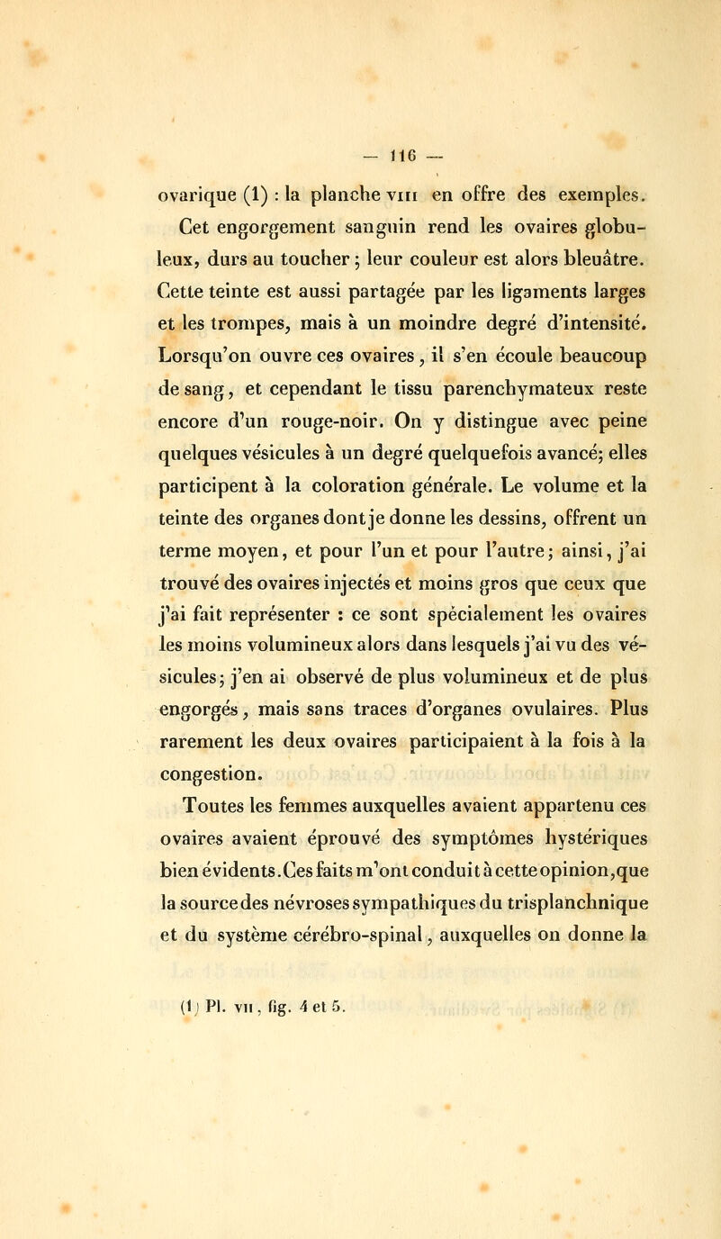 ovarique (1) : la planche viii en offre des exemples. Cet engorgement sanguin rend les ovaires globu- leux, durs au toucher ; leur couleur est alors bleuâtre. Cette teinte est aussi partagée par les ligaments larges et les trompes, mais à un moindre degré d'intensité. Lorsqu'on ouvre ces ovaires, il s'en écoule beaucoup de sang, et cependant le tissu parenchymateux reste encore d'un rouge-noir. On y distingue avec peine quelques vésicules à un degré quelquefois avancé; elles participent à la coloration générale. Le volume et la teinte des organes dont je donne les dessins, offrent un terme moyen, et pour l'un et pour l'autre; ainsi, j'ai trouvé des ovaires injectés et moins gros que ceux que j'ai fait représenter : ce sont spécialement les ovaires les moins volumineux alors dans lesquels j'ai vu des vé- sicules; j'en ai observé de plus volumineux et de plus engorgés, mais sans traces d'organes ovulaires. Plus rarement les deux ovaires participaient à la fois à la congestion. Toutes les femmes auxquelles avaient appartenu ces ovaires avaient éprouvé des symptômes hystériques bien évidents. Ces faits m'ont condui t à cette opinion,que la source des névroses sympathiques du trisplanchnique et du système cérébro-spinal, auxquelles on donne la (tj PI. vil, fig. 4 et 5.